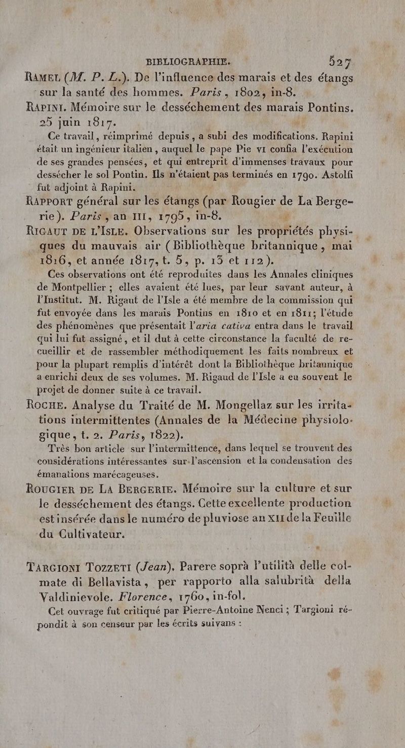 Ramer, (M. P. L.). De l'influence des marais et des étangs “sur la santé des hommes. Paris, 1802, in-8. Rapinr. Mémoire sur le desséchement des marais Pontins. 25 juin 1817. 4 Ce travail, réimprimé depuis , a subi des modifications. Rapini était un ingénieur italien , auquel le pape Pie vr confia l’exécution de ses grandes pensées, et qui entreprit d'immenses travaux pour dessécher le sol Pontin, Ils n'étaient pas terminés en 1790. Astolfi fut adjoint à Rapini. Rapport général sur les étangs (par Rougier de La Berge- rie). Paris, an III, 1795, in-8. # RIGAUT DE L’IsLE. Observations sur les propriétés physi- ques du mauvais air (Bibliothèque britannique, mai 1816, et année 1817, t. 5, p. 13 et 112). Ces observations ont été reproduites dans les Annales cliniques de Montpellier ; elles avaient été lues, par leur savant auteur, à l'Institut. M. Rigaut de l'Isle a été membre de la commission qui fut envoyée dans les marais Pontins en 1810 et en 1811; l'étude des phénomènes que présentait l’aria cativa entra dans le travail qui lui fut assigné , et il dut à cette circonstance la faculté de re- cueillir et de rassembler méthodiquement les faits nombreux et pour la plupart remplis d'intérêt dont la Bibliothèque britannique a enrichi deux de ses volumes. M. Rigaud de l’Isle a eu souvent le projet de donner suite à ce travail. L ROCHE. Analyse du Traité de M. Mongellaz sur les irrita- tions intermittentes (Annales de la Médecine physiolo- gique, t. 2. Paris, 1822). Très bon article sur l’intermittence, dans lequel se trouvent des considérations intéressantes sur.l’ascension et la condensation des émanations marécageuses,. Roucrer DE LA BERGERIE. Mémoire sur la culture et sur le desséchement des étangs. Cette excellente production est insérée dans le numéro de pluviose an xitde la Feuiile du Cultivateur. TarGroNt TozzeTi (Jean). Parere soprà lutilità delle col- mate di Bellavista, per rapporto alla salubrità della Valdinievole. Florence, 1760, in-fol. Cet ouvrage fut critiqué par Pierre-Antoine Nenci ; Targioni ré- pondit à son censeur par les écrits suivans :