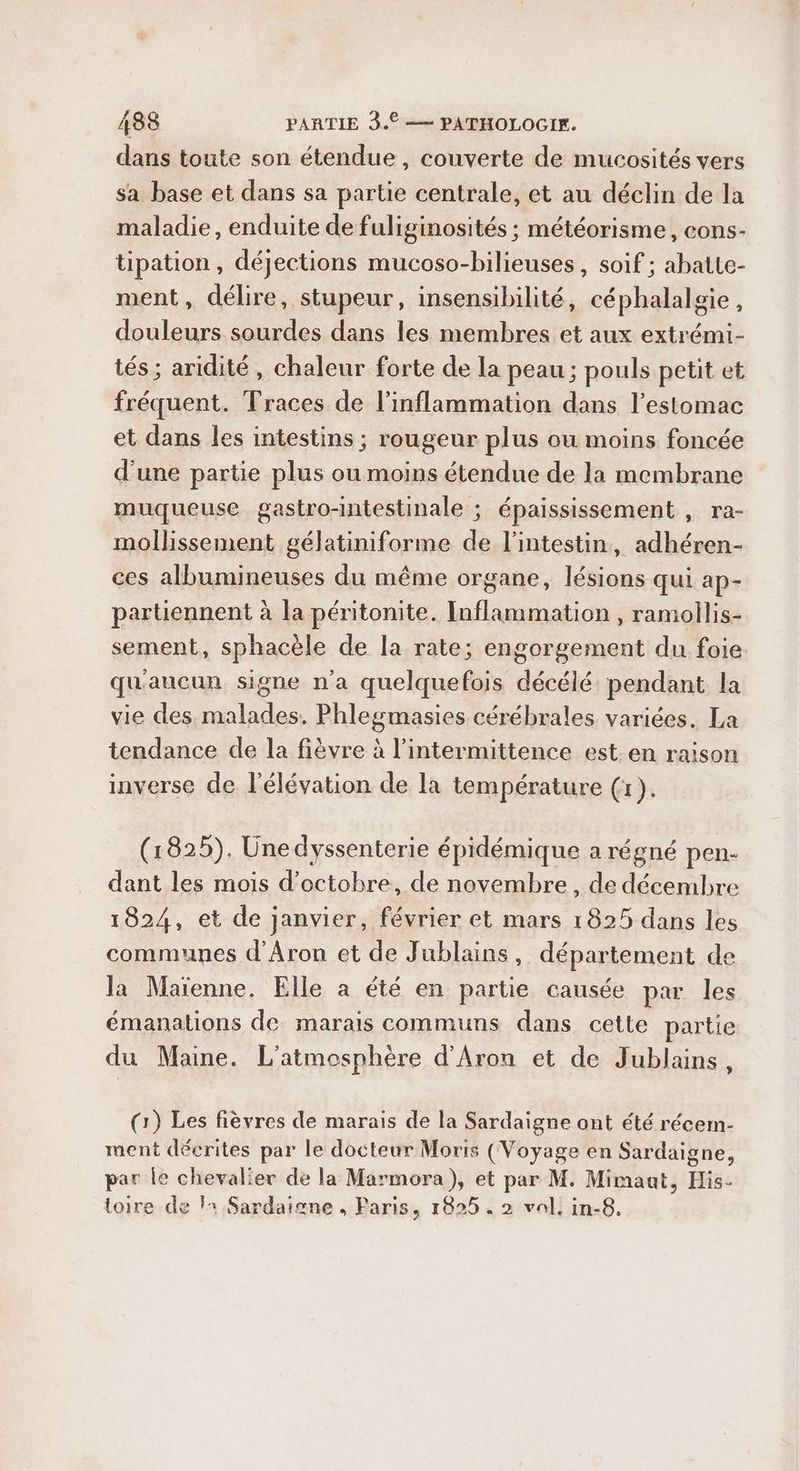 dans toute son étendue, couverte de mucosités vers sa base et dans sa partie centrale, et au déclin de la maladie, enduite de fuliginosités ; météorisme, cons- tipation, déjections mucoso-bilieuses, soif ; abatte- ment, délire, stupeur, insensibilité, céphalalgie, douleurs sourdes dans les membres et aux extrémi- tés ; aridité, chaleur forte de la peau ; pouls petit et fréquent. Traces de l’inflammation dans l'estomac et dans les intestins ; rougeur plus ou moins foncée d’une partie plus ou moins étendue de la membrane muqueuse gastro-intestinale ; épaississement , ra- mollissement gélatiniforme de l'intestin, adhéren- ces albumineuses du même organe, lésions qui ap- partiennent à la péritonite. Inflammation , ramoilis- sement, sphacèle de la rate; engorgement du foie qu'aucun signe n'a quelquefois décélé: pendant la vie des. malades. Phlegmasies cérébrales variées. La tendance de la fièvre à l’intermittence est. en raison inverse de l'élévation de la température (1). (1825). Ünedyssenterie épidémique a régné pen- dant les mois d'octobre, de novembre, de décembre 1824, et de janvier, février et mars 1825 dans les communes d'Aron et de Jublains, département de Ja Maïenne. Elle a été en partie causée par les émanations de marais communs dans cette partie du Maine. L'atmosphère d'Aron et de Jublains, (1) Les fièvres de marais de la Sardaigne ont été récem- ment décrites par le docteur Morts (Voyage en Sardaigne, par le chevalier de la Marmora), et par M. Mimaut, His- toire de l1 Sardaigne , Paris, 1825. 2 val. in-8,