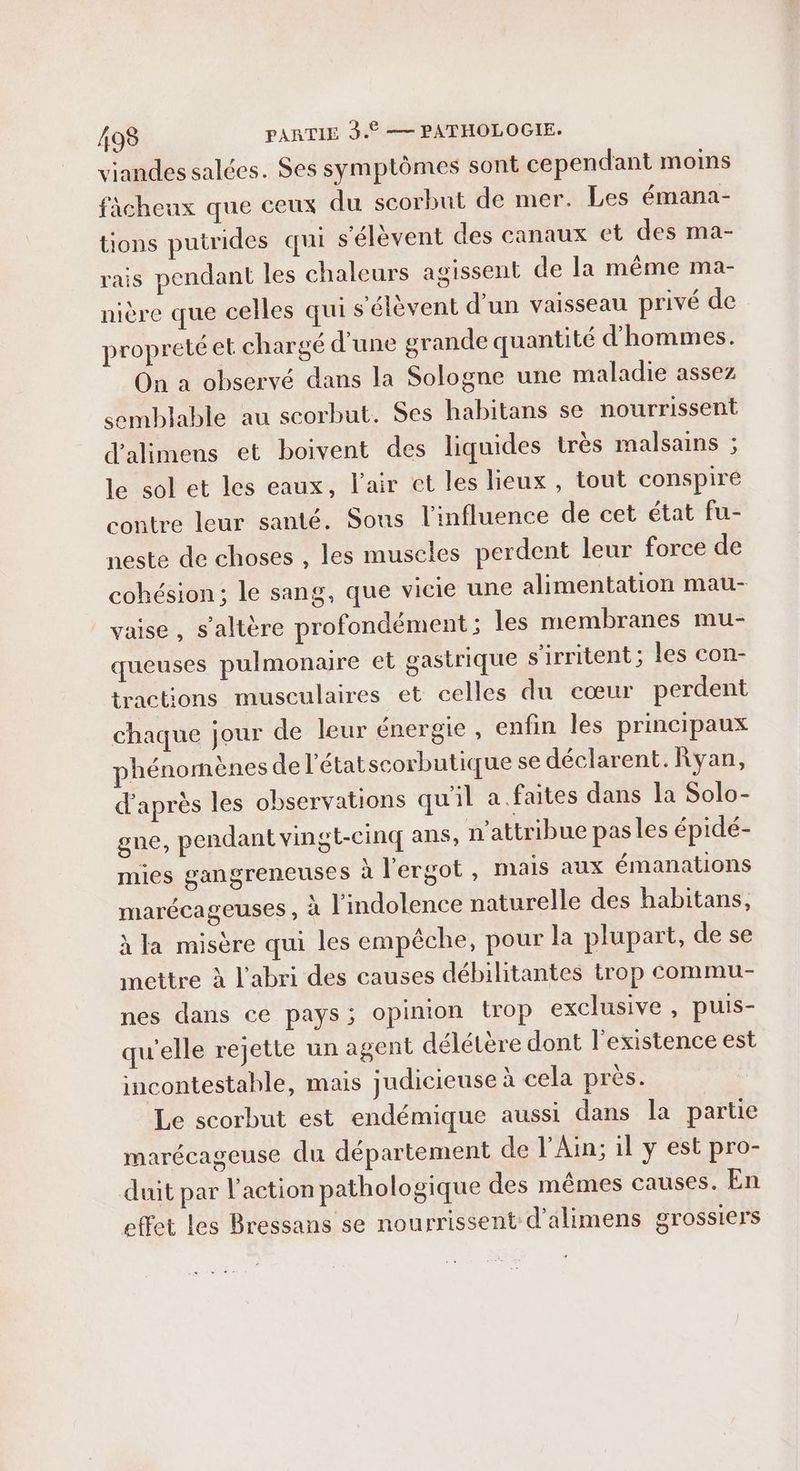 viandes salées. Ses symptômes sont cependant moins fàcheux que ceux du scorbut de mer. Les émana- tions putrides qui s'élèvent des canaux et des ma- rais pendant les chaleurs agissent de la même ma- nière que celles qui s'élèvent d’un vaisseau privé de propreté et chargé d'une grande quantité d'hommes. On a observé dans la Sologne une maladie assez semblable au scorbut. Ses habitans se nourrissent d'alimens et boivent des liquides très malsains ; le sol et les eaux, l'air et les lieux, tout conspiré contre leur santé. Sous l'influence de cet état fus neste de choses , les muscles perdent leur force de cohésion ; le sang, que vicie une alimentation mau- vaise , s’altère profondément ; les membranes mu- queuses pulmonaire et gastrique s'irritent ; les con- tractions musculaires et celles du cœur perdent chaque jour de leur énergie , enfin les principaux phénomènes de l’étatscorbutique se déclarent. Ryan, d’après les observations qu'il a. faites dans la Solo- gne, pendant vingt-cinq ans, n’attribue pasles épidé- mies gangreneuses à l'ergot, mais aux émanations marécageuses , à l'indolence naturelle des habitans, à la misère qui les empêche, pour la plupart, de se mettre à l'abri des causes débilitantes trop commu- nes dans ce pays; opinion trop exclusive , puis- qu'elle rejette un agent délétère dont l'existence est incontestahle, mais judicieuse à cela près. Le scorbut est endémique aussi dans la partie marécageuse du département de l'Ain; il y est pro- duit par l'action pathologique des mêmes causes. En effet les Bressans se nourrissent d'alimens grossiers