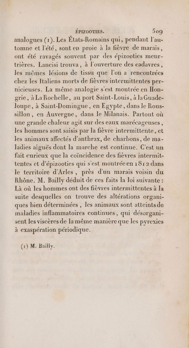 analogues (1). Les États-Romains qui, pendant l'au- tomne et l'été, sont en proie à la fièvre de marais, ont élé ravagés souvent par des épizooties meur- trières. Lancisi trouva, à l'ouverture des cadavres, les mêmes lésions de tissu que l’on a rencontrées chez les Italiens morts de fièvres intermittentes per- nicieuses. La même analogie s'est montrée en Hon- grie, à La Rochelle, au port Saint-Louis, à la Guade- Joupe, à Sant-Domingue, en Egypte, dans le Rous- sillon, en Auvergne, dans le Milanais. Partout où une grande chaleur agit sur des eaux marécageuses, les hommes sont saisis par la fièvre intermittente, et les animaux affectés d’anthrax, de charbons, de ma- ladies aiguës dont la marche est continue. C’est un fait curieux que la coïncidence des fièvres intermit- tentes et d’épizooties qui s'est montrée en 1812 dans le territoire d'Arles, près d'un marais voisin du Rhône. M. Bailly déduit de ces faits la loi suivante : Là où les hommes ont des fièvres intermittentes à la suite desquelles on trouve des altérations organi- ques bien déterminées , les animaux sont atteints de maladies inflammatoires continues, qui désorgani- sent les viscères de la même manière que les pyrexies à exaspération périodique. (1) M. Bailly.