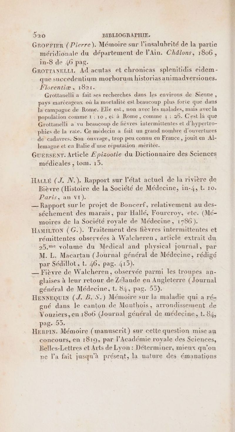 GROFFIER ( Pierre). Mémoire sur l’insalabrité de la partie méridionale du département de lAin. Chélons, 1806, in-8 de 46 pag. GROTTANELLI, Ad acutas et chronicas splenitidis eidem- que succedentium morborum historias animadversiones. Florentiæ , 1021. Grottanelli a fait ses recherches dans les environs de Sienne, pays marécageux où la mortalité est beaucoup plus forie que dans la campagne de Rome. Elle est, non avec les malades, mais avec la population comme 1 : 10 , ei à Rome, comme x : 26. C'est là que Grottanelli a vu beaucoup de fièvres intermittentes et d'hypertro- phies de la rate. Ce médecin à fait un grand nombre d'ouvertures de cadavres. Son ouvrage, trop peu connu en France, jouit en Al- lemagne et en Italie d’une réputaiion méritée. GuersEenrT. Article £pisootie du Dictionnaire des Sciences _ médicales , tom. 13. HaiLé (J. IN.) Rapport sur l'état actuel de la rivière de Bièvre (Histoire de la Société de Médecine, in-4, t. 10. Paris, an VI). — Rapport sur le projet de Boncerf, relativement au des- séchement des marais, par Hallé, Fourcroy, ete. (Mé- moires de la Société royale de Médecine, 1756). HAMILTON (G.). Traitement des fièvres intermittentes et rémittentes observées à Walcheren, article extrait du 25.me volume du Medical and physical journal, par M. L. Macartan (Journal général de Médecine, rédigé par Sédillot , t. 46, pag. 413). ” — Fièvre de Walcheren, observée parmi les troupes an- glaises à leur retour de Zélande en Angleterre (Journal général de Médecine, t. 64, pag. 55). HENNEQUIN (J. B. $.) Mémoire sur la maladie qui a ré- gné dans le canton de Monthois, arrondissement de Vouziers, en 1806 (Journal général de médecine, t, 84, pag. 53. | Herpin. Mémoire (manuscrit) sur cette question mise au concours, en 1819, par l’Académie royale des Sciences, Belles-Lettres et Arts de Lyon : Déterminer, mieux qu’on ne l’a fait jusqu’à présent, la nature des émanations