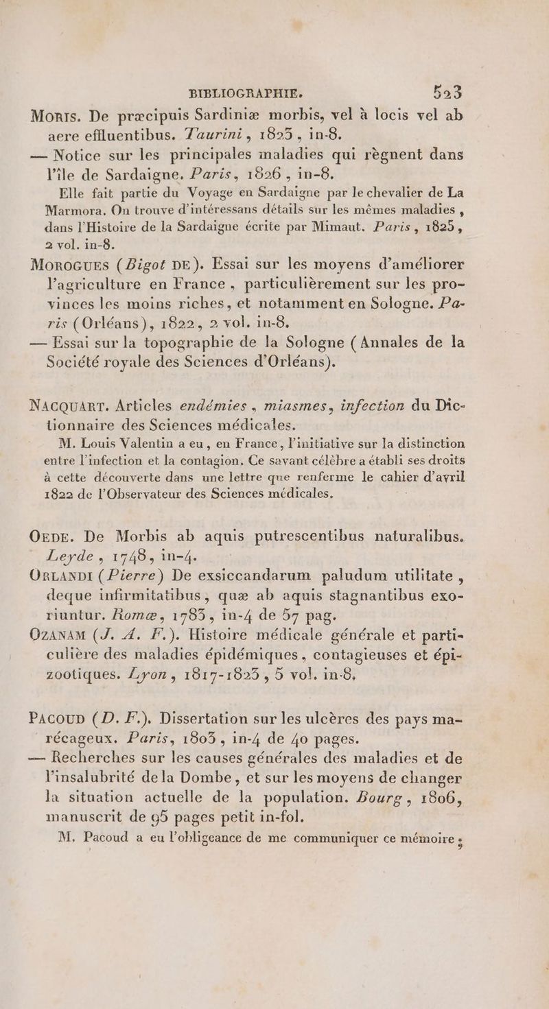 Monts. De præcipuis Sardiniæ morbis, vel à locis vel ab aere eflluentibus. Taurini, 1823, in-8. — Notice sur les principales maladies qui règnent dans l’île de Sardaigne. Paris, 1826 , in-6. Elle fait partie du Voyage en Sardaigne par le chevalier de La Marmora, On trouve d’intéressans détails sur les mêmes maladies , dans l'Histoire de la Sardaigne écrite par Mimaut. Paris, 1829, 2 vol. in-8. MoroGues (Bigot DE). Essai sur les moyens d'améliorer l’agriculture en France, particulièrement sur les pro- vinces les moins riches, et notamment en Sologne. Pa- ris (Orléans), 1822, 2 vol. in-8. — Essai sur la topographie de la Sologne ( Annales de la Société royale des Sciences d'Orléans). NacQuART. Articles erdémies , miasmes, infection du Dic- lUionnaire des Sciences médicales. M. Louis Valentin a eu, en France, l'initiative sur la distinction entre l'infection et la contagion. Ce savant célèbre a établi ses droits à cette découverte dans une lettre que renferme le cahier d’avril 1822 de l’'Observateur des Sciences médicales. One. De Morbis ab aquis putrescentibus naturalibus. Leyde , 1748, in-4. ORLANDI ( Pierre) De exsiccandarum paludum utilitate, deque infirmitatibus, quæ ab aquis stagnantibus exo- riuntur. Romæ, 1785, in-4 de 57 pag. OZANAM (J. À. F.). Histoire médicale générale et parti- culière des maladies épidémiques, contagieuses et épi- zootiques. Lyon, 1817-1823, 5 vol. in-8, PacouD (D. F.). Dissertation sur les ulcères des pays ma- récageux. Paris, 1803, in-4 de 40 pages. — Recherches sur les causes générales des maladies et de linsalubrité dela Dombe, et sur les moyens de changer la situation actuelle de la population. Bourg , 1806, manuscrit de 95 pages petit in-fol,