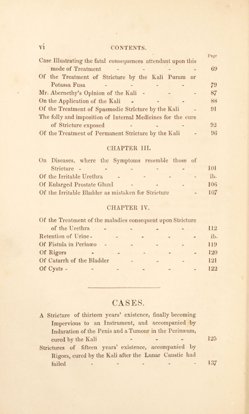 I’agc Case Illustrating the fatal consequences attendant upon this mode of Treatment - - - - 69 Of the Treatment of Stricture by the Kali Purum or Potassa Fusa . _ _ - 79 Mr. Abernethy’s Opinion of the Kali - - - 87 On the Application of the Kali ... 88 Of the Treatment of Spasmodic Stricture by the Kali - 91 The folly and imposition of Internal Medicines for the cure of Stricture exposed . . - 92 Of the Treatment of Permanent Stricture by the Kali - 96 CHAPTER III. On Diseases, where the Symptoms resemble those of Stricture - - - - * 101 Of the Irritable Urethra - - - - ib. Of Enlarged Prostate Ghind - - - 106 Of the Irritable Bladder as mistaken for Stricture > 107 CHAPTER IV. Of the Treatment of the maladies consequent upon Stricture of the Urethra - - - 112 Retention of Urine - m - ib. Of Fistula in Perinmo - - - 119 Of Rigors - * - 120 Of Catarrh of the Bladder - - 121 Of Cysts - - - - m - 122 CASES. A Stricture of thirteen years’ existence, finally becoming Impervious to an Instrument, and accompanied by Induration of the Penis and a Tumour in the Perinseum, cured by the Kali - - - 125 Strictures of fifteen years’ existence, accompanied by Rigors, cured by the Kali after the Lunar Caustic had failed - - “ - 137