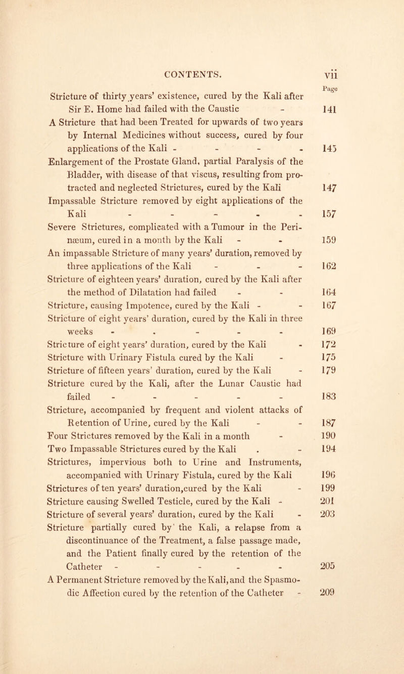 « • Page Stricture of thirty years’existence, cured by the Kali after Sir E. Home had failed with the Caustic - 141 A Stricture that had been Treated for upwards of two years by Internal Medicines without success, cured by four applications of the Kali - - - . 145 Enlargement of the Prostate Gland, partial Paralysis of the Bladder, with disease of that viscus, resulting from pro- tracted and neglected Strictures, cured by the Kali 14/ Impassable Stricture removed by eight applications of the Kali - - - - - 157 Severe Strictures, complicated with a Tumour in the Peri- naeum, cured in a month by the Kali - - 159 An impassable Stricture of many years’ duration, removed by three applications of the Kali - - - 162 Stricture of eighteen years’ duration, cured by the Kali after the method of Dilatation had failed - - 164 Stricture, causing Impotence, cured by the Kali - - 167 Stricture of eight years’ duration, cured by the Kali in three ■weeks - . - - - 169 Stricture of eight years’ duration, cured by the Kali - 17^ Stricture with Urinary Fistula cured by the Kali - 175 Stricture of fifteen years’ duration, cured by the Kali - 179 Stricture cured by the Kali, after the Lunar Caustic had failed . _ _ _ _ 183 Stricture, accompanied by frequent and violent attacks of Retention of Urine, cured by the Kali - - 187 Four Strictures removed by the Kali in a month - 190 Two Impassable Strictures cured by the Kali . - 194 Strictures, impervious both to Urine and Instruments, accompanied with Urinary Fistula, cured by the Kali 196 Strictures often years’ duration,cured by the Kali - 199 Stricture causing Swelled Testicle, cured by the Kali - 201 Stricture of several years’ duration, cured by the Kali - 203 Stricture partially cured by’ the Kali, a relapse from a discontinuance of the Treatment, a false passage made, and the Patient finally cured by the retention of the Catheter - - - . - 205 A Permanent Stricture removed by the Kali, and the Spasmo- dic Affection cured by the retention of the Catheter - 209