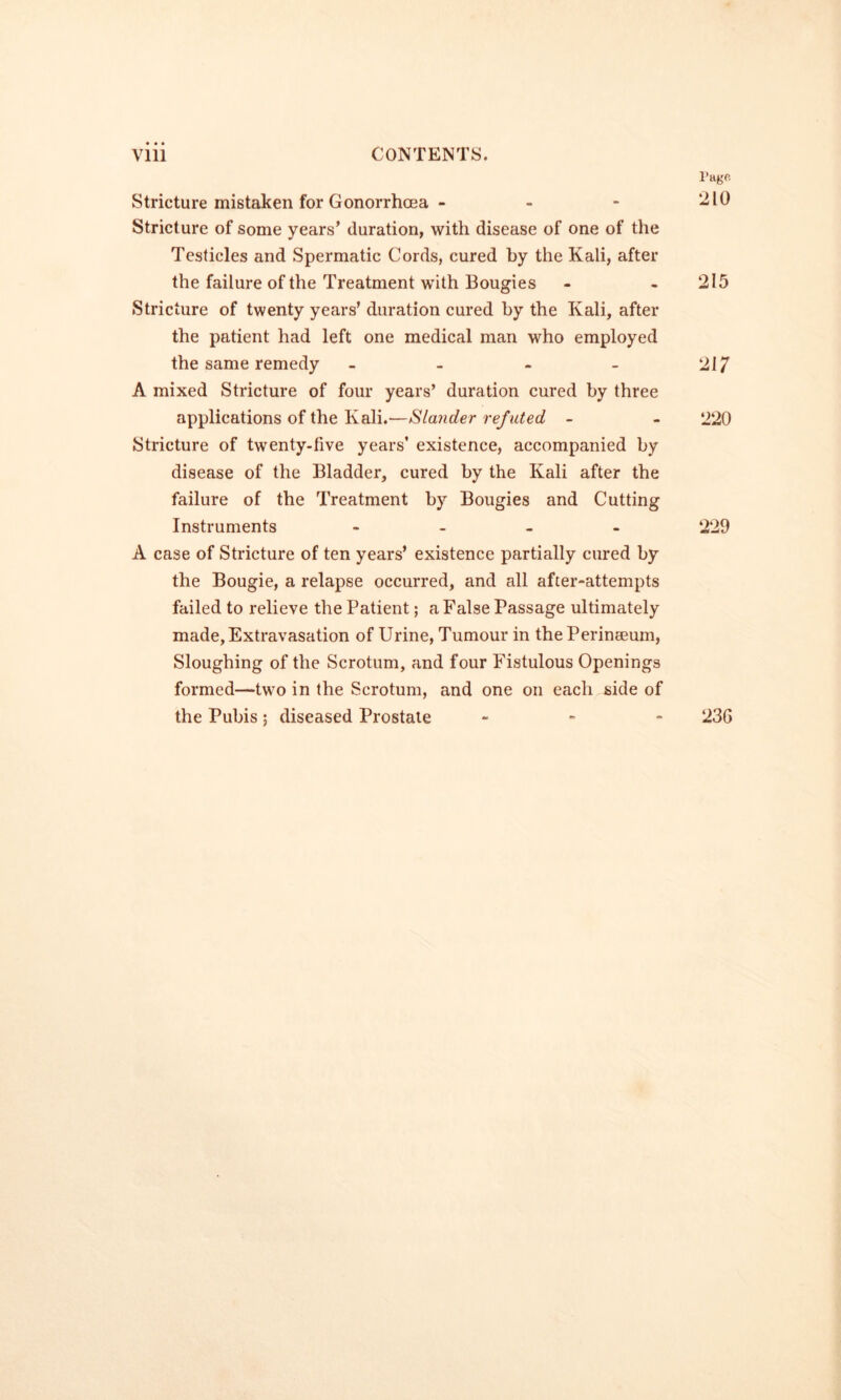 Stricture mistaken for Gonorrhoea - - - Stricture of some years’ duration, with disease of one of the Testicles and Spermatic Cords, cured by the Kali, after the failure of the Treatment with Bougies Stricture of twenty years’ duration cured by the Kali, after the patient had left one medical man who employed the same remedy _ - - _ A mixed Stricture of four years’ duration cured by three applications of the Kali.—Slander refuted - Stricture of twenty-five years’ existence, accompanied by disease of the Bladder, cured by the Kali after the failure of the Treatment by Bougies and Cutting Instruments . . _ . A case of Stricture of ten years’ existence partially cured by the Bougie, a relapse occurred, and all after-attempts failed to relieve the Patient; a False Passage ultimately made, Extravasation of Urine, Tumour in thePerineeum, Sloughing of the Scrotum, and four Fistulous Openings formed—two in the Scrotum, and one on each side of the Pubis; diseased Prostate . - -