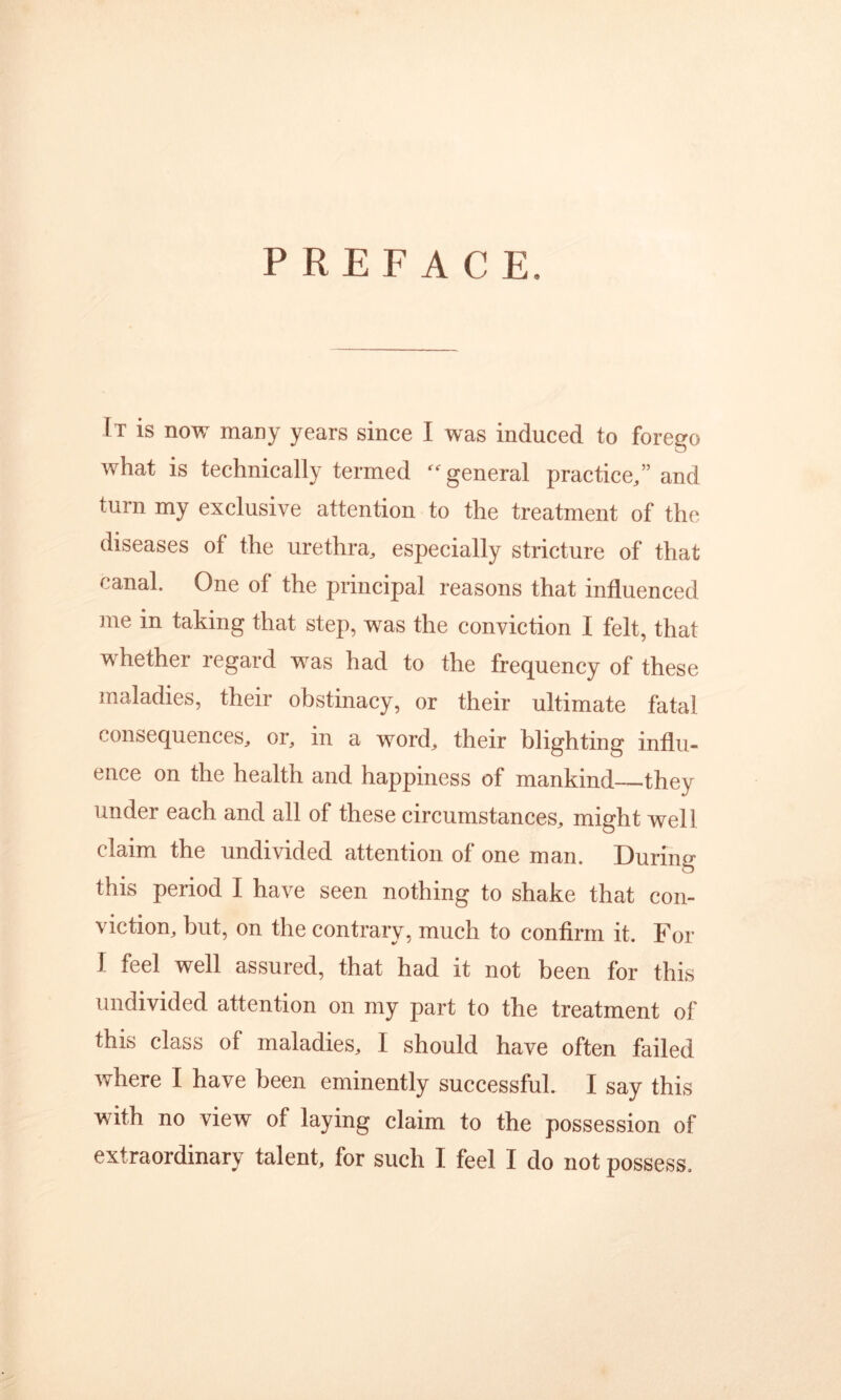 PREFACE. It is now many years since I was induced to forego what is technically termed general practice,” and turn my exclusive attention to the treatment of the diseases of the urethra, especially stricture of that canal. One of the principal reasons that influenced me in taking that step, was the conviction I felt, that whether regard was had to the frequency of these maladies, their obstinacy, or their ultimate fatal consequences, or, in a word, their blighting influ- ence on the health and happiness of mankind they under each and all of these circumstances, might well claim the undivided attention of one man. During this period I have seen nothing to shake that con- viction, but, on the contrary, much to confirm it. For I feel well assured, that had it not been for this undivided attention on my part to the treatment of this class of maladies, I should have often failed where I have been eminently successful. I say this with no view of laying claim to the possession of extraordinary talent, for such I feel I do not possess.