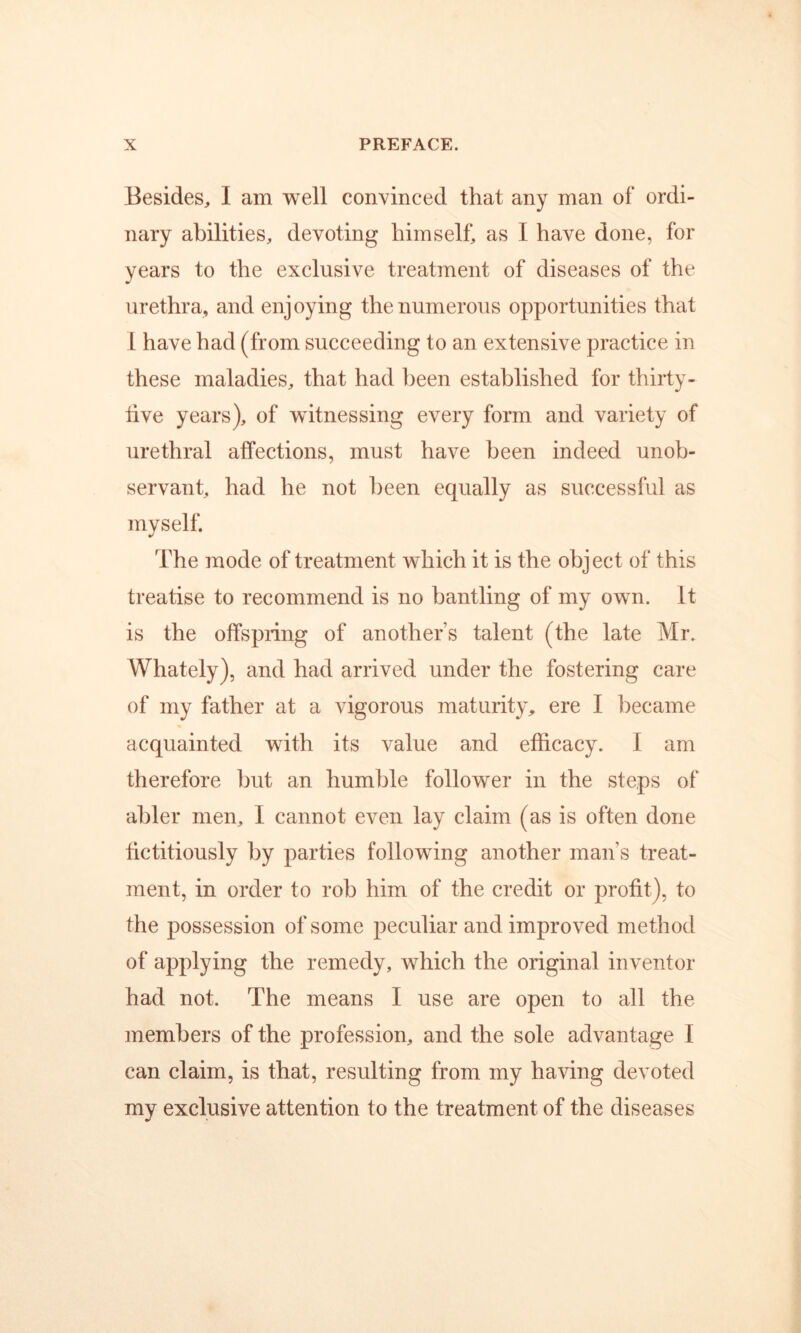 Besides^ I am well convinced that any man of ordi- nary abilities, devoting himself, as I have done, for years to the exclusive treatment of diseases of the urethra, and enjoying the numerous opportunities that 1 have had (from succeeding to an extensive practice in these maladies, that had l^een established for thirty- live years), of witnessing every form and variety of urethral affections, must have been indeed unob- servant, had he not been equally as successful as myself. The mode of treatment which it is the object of this treatise to recommend is no bantling of my own. It is the offspring of another’s talent (the late Mr. Whately), and had arrived under the fostering care of my father at a vigorous maturity, ere I became acquainted with its value and efficacy. I am therefore but an humble follower in the steps of abler men, I cannot even lay claim (as is often done fictitiously by parties following another man’s treat- ment, in order to rob him of the credit or profit), to the possession of some peculiar and improved method of applying the remedy, which the original inventor had not. The means I use are open to all the members of the profession, and the sole advantage I can claim, is that, resulting from my having devoted my exclusive attention to the treatment of the diseases
