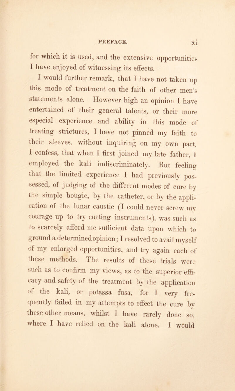 for which it is used, and the extensive opportunities I have enjoyed of witnessing its effects. I would further remark, that I have not taken up this mode of treatment on the faith of other men’s statements alone. However high an opinion I have entertained of their general talents, or their more especial experience and ability in this mode of treating strictures, I have not pinned my faith to their sleeves, without inquiring on my own part. I confess, that when I first joined my late father, I employed the kali indiscriminately. But feeling that the limited experience I had previously pos- sessed, of judging of the different modes of cure by the simple bougie, by the catheter, or by the appli- cation of the lunar caustic (I could never screw my courage up to try cutting instruments), was such as to scarcely afford me sufficient data upon w^hich to ground a determined opinion; I resolved to avail myself of my enlarged opportunities, and try again each of these methods. The results of these trials were such as to confirm my views, as to the superior effi- cacy and safety of the treatment by the application of the kali, or potassa fusa, for I very fre- quently failed in my attempts to effect the cure by these other means, whilst I have rarely done so, where I have relied on the kali alone. I would