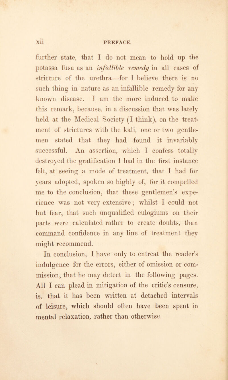 further state, that I do not mean to hold up the potassa fusa as an infallible remedy in all cases of stricture of the urethra—for I believe there is no such thing in nature as an infallible remedy for any known disease. I am the more induced to make this remark, because, in a discussion that was lately held at the Medical Society (I think), on the treat- ment of strictures with the kali, one or two gentle- men stated that they had found it invariably successful. An assertion, which I confess totally destroyed the gratification I had in the first instance felt, at seeing a mode of treatment, that I had for years adopted, spoken so highly of, for it compelled me to the conclusion, that these gentlemen’s expe- rience was not very extensive ; whilst I could not l)ut fear, that such unqualified eulogiums on their parts were calculated rather to create doubts, than command confidence in any line of treatment they might recommend. In conclusion, I have only to entreat the reader’s indulgence for the errors, either of omission or com- mission, that he may detect in the following pages. All I can plead in mitigation of the critic’s censure, is, that it has been written at detached intervals of leisure, which should often have been spent in mental relaxation, rather than otherwise.