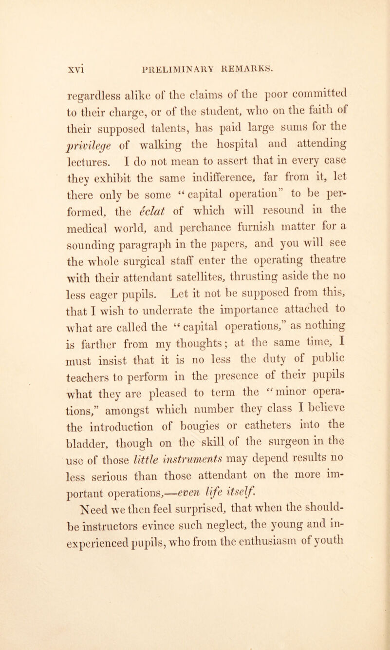regardless alike of the claims of the poor committed to their charge, or of the student, who on the faith of their supposed talents, has paid large sums for the privilege of walking the hospital and attending lectures. I do not mean to assert that in every case they exhibit the same indifference, far from it, let there only he some capital operation” to he per- formed, the eclat of which will resound in the medical world, and perchance furnish matter for a sounding paragraph in the papers, and you will see the whole surgical staff enter the operating theatre with their attendant satellites, thrusting aside the no less eager pupils. Let it not he supposed from this, that I wish to underrate the importance attached to what are called the capital operations,” as nothing is farther from my thoughts; at the same time, I must insist that it is no less the duty of public teachers to perform in the presence of their pupils what they are pleased to term the minor opera- tions,” amongst which number they class I believe the introduction of bougies or catheters into the bladder, though on the skill of the surgeon in the use of those Utile instruments may depend results no less serious than those attendant on the more im- portant operations,—even life itself. Need we then feel surprised, that when the should- be instructors evince such neglect, the young and in- experienced pupils, who from the enthusiasm of youth