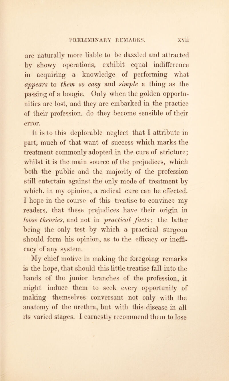 are naturally more liable to be dazzled and attracted by showy operations, exhibit equal indifference in acquiring a knowledge of performing what appears to them so easy and simple a thing as the passing of a bougie. Only when the golden opportu- nities are lost, and they are embarked in the practice of their profession, do they become sensible of their error. It is to this deplorable neglect that I attribute in part, much of that want of success which marks the treatment commonly adopted in the cure of stricture; whilst it is the main source of the prejudices, which both the public and the majority of the profession still entertain against the only mode of treatment by which, in my opinion, a radical cure can be effected. I hope in the course of this treatise to convince my readers, that these prejudices have their origin in loose theories, and not in practical facts; the latter being the only test by which a practical surgeon should form his opinion, as to the efficacy or ineffi- cacy of any system. My chief motive in making the foregoing remarks is the hope, that should this little treatise fall into the hands of the junior branches of the profession, it might induce them to seek every opportunity of making themselves conversant not only with the anatomy of the urethra, but with this disease in all its varied stages. I earnestly recommend them to lose