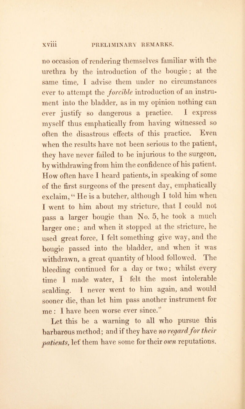 no occasion of rendering themselves familiar with the urethra by the introduction of the bougie; at the same time, I advise them under no circumstances ever to attempt the forcible introduction of an instru- ment into the bladder, as in my opinion nothing can ever justify so dangerous a practice. I express myself thus emphatically from having witnessed so often the disastrous effects of this practice. Even when the results have not been serious to the patient, they have never failed to be injurious to the surgeon, by withdrawing from him the confidence of his patient. How often have I heard patients, in speaking of some of the first surgeons of the present day, emphatically exclaim, “ He is a butcher, although I told him when I went to him about my stricture, that I could not pass a larger bougie than No. 5, he took a much larger one; and when it stopped at the stricture, he used great force, I felt something give way, and the bougie passed into the bladder, and when it was withdrawn, a great quantity of blood followed. The bleeding continued for a day or two; whilst every time I made water, I felt the most intolerable scalding. I never went to him again, and would sooner die, than let him pass another instrument for me : I have been worse ever since.” Let this be a warning to all who pursue this barbarous method; and if they have no regard for their patients, lef them have some for their own reputations.