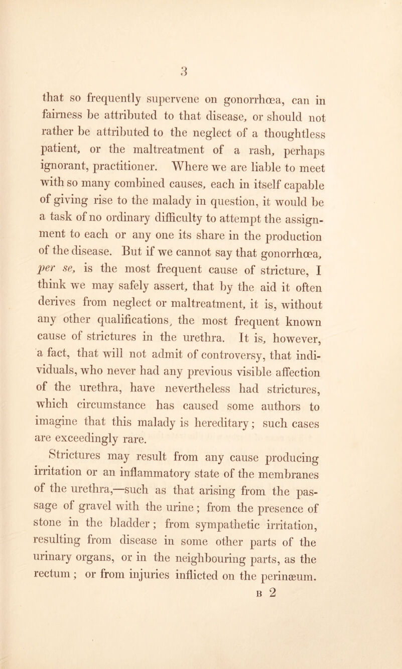 that so frequently supervene on gonorrhoea, can in fairness be attributed to that disease, or should not rather be attributed to the neglect of a thoughtless patient, or the maltreatment of a rash, perhaps ignorant, practitioner. Where we are liable to meet with so many combined causes, each in itself capable of giving rise to the malady in question, it would be a task of no ordinary difficulty to attempt the assign- ment to each or any one its share in the production of the disease. But if we cannot say that gonorrhoea, per se, is the most frequent cause of stricture, I think we may safely assert, that by the aid it often derives from neglect or maltreatment, it is, without any other qualificationsthe most frequent known cause of strictures in the urethra. It is, however, a fact, that will not admit of controversy, that indi- viduals, who never had any previous visible affection of the urethra, have nevertheless had strictures, which circumstance has caused some authors to imagine that this malady is hereditary; such cases are exceedingly rare. Strictures may result from any cause producing irritation or an inflammatory state of the membranes of the urethra,—such as that arising from the pas- sage of gravel with the urine ; from the presence of stone in the bladder; from sympathetic irritation, resulting from disease in some other parts of the urinary organs, or in the neighbouring parts, as the rectum ; or from injuries inflicted on the perineum. B 2