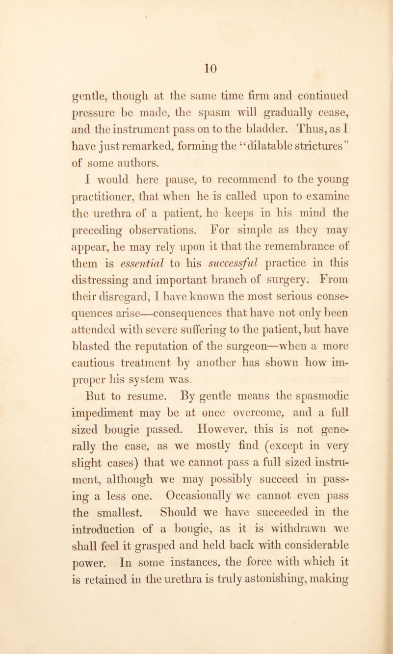 gentle, though at the same time firm and continued pressure be made, the spasm will gradually cease, and the instrument pass on to the bladder. Thus, as I have just remarked, forming the ‘‘'dilatable strictures” of some authors. I would here pause, to recommend to the young practitioner, that when he is called upon to examine the urethra of a patient, he keeps in his mind the preceding observations. For simple as they may appear, he may rely upon it that the remembrance of them is essential to his successful practice in this distressing and important branch of surgery. From their disregard, I have known the most serious conse- quences arise—consequences that have not only been attended with severe suffering to the patient, but have blasted the reputation of the surgeon—when a more cautious treatment by another has shown how im- proper his system was. But to resume. By gentle means the spasmodic impediment may be at once overcome, and a full sized bougie passed. However, this is not gene- rally the case, as we mostly find (except in very slight cases) that we cannot pass a full sized instru- ment, although we may possibly succeed in pass- ing a less one. Occasionally we cannot even pass the smallest. Should we have succeeded in the introduction of a bougie, as it is withdrawn we shall feel it grasped and held back with considerable power. In some instances, the force with which it is retained in the urethra is truly astonishing, making