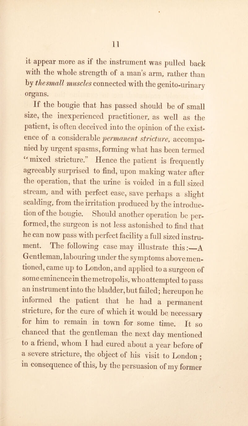 it appear more as if the instrument was pulled back with the whole strength of a man s arm, rather than by thesmall muscles connected with the genito-urinary organs. If the bougie that has passed should be of small size, the inexperienced practitioner, as well as the patient, is often deceived into the opinion of the exist- ence of a considerable 'permanent stricture, accompa- nied by urgent spasms, forming what has been termed ‘mixed stricture.” Hence the patient is frequently agreeably surprised to find, upon making water after the operation, that the urine is voided in a full sized stream, and with perfect ease, save perhaps a slight scalding, from the irritation produced by the introduc- tion of the bougie. Should another operation be per- formed, the surgeon is not less astonished to find that he can now pass with perfect facility a full sized instru- ment. The following case may illustrate this: A Gentleman, labouring under the symptoms above men- tioned, came up to London, and applied to a surgeon of some eminence in the metropolis, who attempted to pass an instrument into the bladder,but failed* hereupon he informed the patient that he had a permanent stiicture, for the cure of which it would be necessary for him to remain in town for some time. It so chanced that the gentleman the next day mentioned to a friend, whom I had cured about a year before of a severe stricture, the object of his visit to London ; in consequence of this, by the persuasion of my former