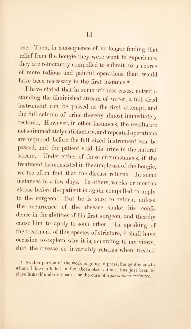 one. Then, in consequence of no longer finding that relief from the bougie they were wont to experience, they are reluctantly compelled to submit to a course of more tedious and painful operations than would have been necessary in the first instance.* I have stated that in some of these cases, notwith- standing the diminished stream of water, a full sized instrument can be passed at the first attempt, and the full column of urine thereby almost immediately restored. However, in other instances, the results are not so immediately satisfactory, and repeated operations are required before the full sized instrument can be passed, and the patient void his urine in the natural stream. Under either of these circumstances, if the treatment has consisted in the simple use of the bougie, we too often find that the disease returns. In some instances in a few days. In others, weeks or months elapse before the patient is again compelled to apply to the surgeon. But he is sure to return, unless the recurrence of the disease shake his confi- dence in the abilities of his first surgeon, and thereby cause him to apply to some other. In speaking of the treatment of this species of stricture, I shall have occasion to explain why it is, according to my views, that the disease so invariably returns when treated As this portion of the work is going to press, the gentleman, to whom I have alluded in the above observations, has just been to place himself under my care, for the cure of permanent stricture.