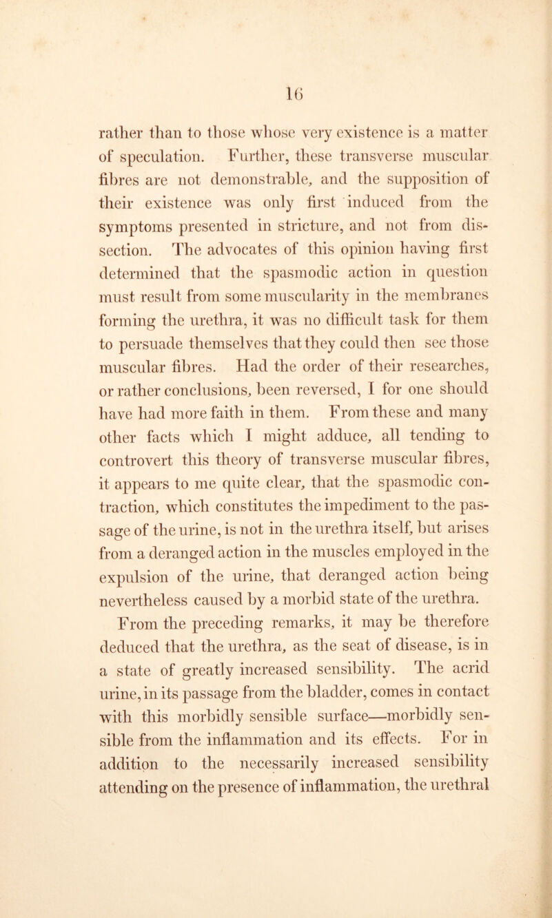 rather than to those wliose very existence is a matter of speculation. Further, these transverse muscular fibres are not demonstrable, and the supposition of their existence v^as only first induced from the symptoms presented in stricture, and not from dis* section. The advocates of this opinion having first determined that the spasmodic action in question must result from some muscidarity in the membranes forming the urethra, it was no difficult task for them to persuade themselves that they could then see those muscular fil)res. Had the order of their researches, or rather conclusions, been reversed, I for one should have had more faith in them. From these and many other facts which I might adduce, all tending to controvert this theory of transverse muscular fibres, it appears to me quite clear, that the spasmodic con- traction, which constitutes the impediment to the pas- sage of the urine, is not in the urethra itself, but arises from a deranged action in the muscles employed in the expulsion of the urine, that deranged action being nevertheless caused by a morbid state of the urethra. From the preceding remarks, it may be therefore deduced that the urethra, as the seat of disease, is in a state of greatly increased sensibility. The acrid urine, in its passage from the bladder, comes in contact with this morbidly sensible surface—morbidly sen- sible from the inflammation and its effects. For in addition to the necessarily increased sensibility attending on the presence of inflammation, the urethral