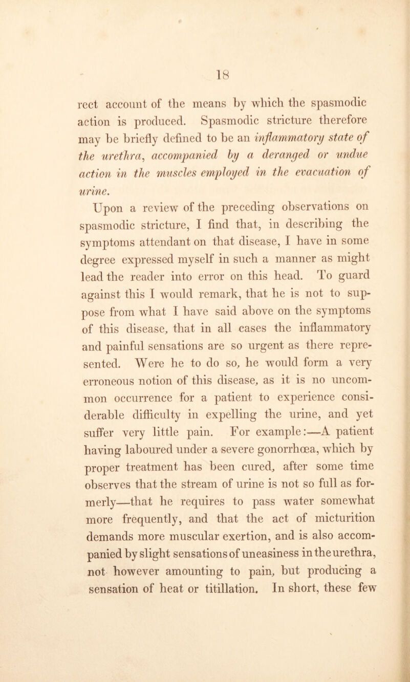rect account of the means hy which the spasmodic action is produced. Spasmodic stricture therefore may he briefly defined to be an inflammatory state of the urethra, accompanied hy a deranged or undue action in the muscles employed in the evacuation of urine. Upon a review of the preceding observations on spasmodic stricture, I find that, in describing the symptoms attendant on that disease, I have in some degree expressed myself in such a manner as might lead the reader into error on this head. To guard against this I would remark, that he is not to sup- pose from what I have said above on the symptoms of this disease, that in all cases the inflammatory and painful sensations are so urgent as there repre- sented. Were he to do so, he would form a very erroneous notion of this disease, as it is no uncom- mon occurrence for a patient to experience consi- derable difficulty in expelling the urine, and yet suffer very little pain. For example:—A patient having laboured under a severe gonorrhoea, which by proper treatment has been cured, after some time observes that the stream of urine is not so full as for- merly—that he requires to pass water somewhat more frequently, and that the act of micturition demands more muscular exertion, and is also accom- panied by slight sensations of uneasiness in the urethra, not however amounting to pain, but producing a sensation of heat or titillation. In short, these few