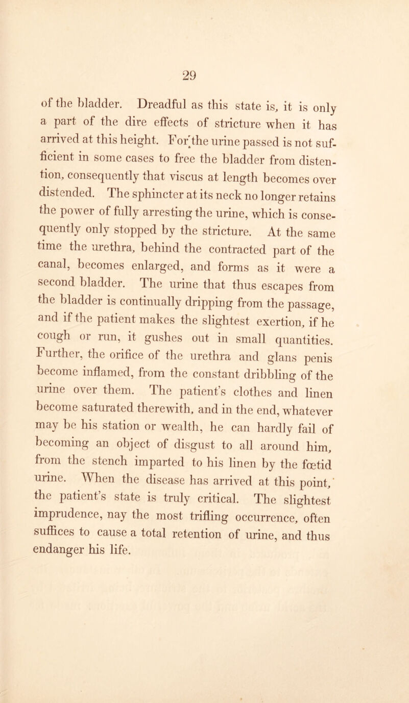 of the bladder. Dreadful as this state is, it is only a part of the dire effects of stricture when it has arrived at this height. For the urine passed is not suf- ficient in some cases to free the bladder from disten- tion, consecjuently that viscus at length becomes over distended. The sphincter at its neck no longer retains the power of fully arresting the urine, which is conse- quently only stopped by the stricture. At the same time the urethra, behind the contracted part of the canal, becomes enlarged, and forms as it were a second bladder. The urine that thus escapes from the bladder is continually dripping from the passage, and if the patient makes the slightest exertion, if he cough or run, it gushes out in small quantities. Further, the orifice of the urethra and glans penis become inflamed, from the constant dribbling of the urine over them. The patient’s clothes and linen become saturated therewith, and in the end, whatever may be his station or wealth, he can hardly fail of becoming an object of disgust to all around him, from the stench imparted to his linen by the foetid urine. When the disease has arrived at this point,’ the patient’s state is truly critical. The slightest imprudence, nay the most trifling occurrence, often suffices to cause a total retention of urine, and thus endanger his life.