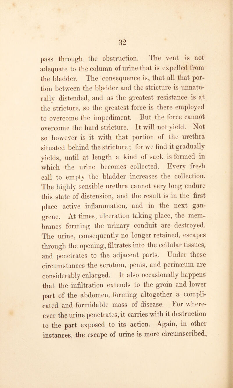 pass through the obstruction. The vent is not adequate to the column of urine that is expelled from the bladder. The consequence is, that all that por- tion between the bladder and the stricture is unnatu- rally distended, and as the greatest resistance is at the stricture, so the greatest force is there employed to overcome the impediment. But the force cannot overcome the hard stricture. It will not yield. Not so however is it with that portion of the urethra situated behind the stricture; for we find it gradually yields, until at length a kind of sack is formed in which the urine becomes collected. Every fresh call to empty the bladder increases the collection. The highly sensible urethra cannot very long endure this state of distension, and the result is in the first place active inflammation, and in the next gan- grene. At times, ulceration taking place, the mem- branes forming the urinary conduit are destroyed. The urine, consequently no longer retained, escapes through the opening, filtrates into the cellular tissues, and penetrates to the adjacent parts. Under these circumstances the scrotum, penis, and perineeum are considerably enlarged. It also occasionally happens that the infiltration extends to the groin and lower part of the abdomen, forming altogether a compli- cated and formidable mass of disease. For where- ever the urine penetrates, it carries with it destruction to the part exposed to its action. Again, in other instances, the escape of urine is more circumscribed,