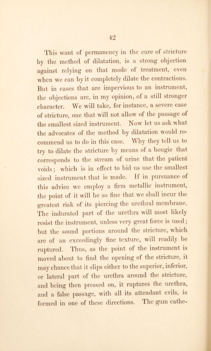 This want of permanency in the cure of stricture by the method of dilatation, is a strong objection against relying on that mode of treatment, even when we can by it completely dilate the contractions. But in cases that are impervious to an instrument, the objections are, in my opinion, of a still stronger character. AVe will take, for instance, a severe case of stricture, one that will not allow of the passage of the smallest sized instrument. Now let us ask what the advocates of the method by dilatation would re- commend us to do in this case. Why they tell us to try to dilate the stricture by means of a bougie that corresponds to the stream of urine that the patient voids j which is in effect to hid us use the smallest sized instrument that is made. If in pursuance of this advice we employ a firm metallic instrument, the point of it will be so fine that we shall incur the greatest risk of its piercing the urethral memhrane. The indurated part of the urethra will most likely resist the instrument, unless very great force is used; but the sound portions around the stricture, which are of an exceedingly fine texture, will readily be ruptured. Thus, as the point of the instrument is moved about to find the opening of the stricture, it may chance that it slips either to the superior, inferior, or lateral part of the urethra around the stricture, and being then pressed on, it ruptures the urethra, and a false passage, with all its attendant evils, is formed in one of these directions. The gum cathe-