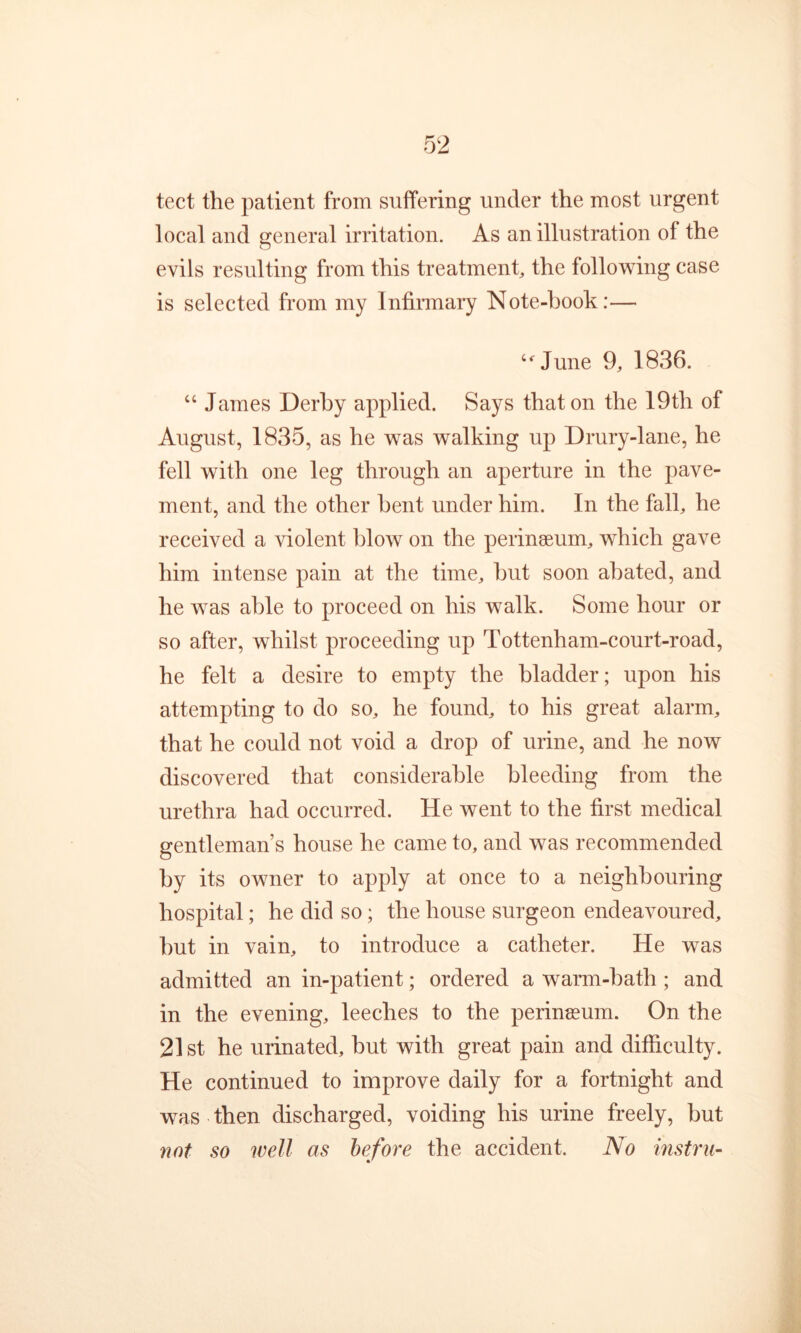 tect the patient from suffering under the most urgent local and general irritation. As an illustration of the evils resulting from this treatment, the following case is selected from my Infinnary Note-hook:— “^June 9, 1836. “ James Derby applied. Says that on the 19th of August, 1835, as he was walking up Drury-lane, he fell with one leg through an aperture in the pave- ment, and the other bent under him. In the fall, he received a violent blow on the peringeum, which gave him intense pain at the time, hut soon abated, and he was able to proceed on his walk. Some hour or so after, whilst proceeding up Tottenham-court-road, he felt a desire to empty the bladder; upon his attempting to do so, he found, to his great alarm, that he could not void a drop of urine, and he now discovered that considerable bleeding from the urethra had occurred. He went to the first medical gentleman’s house he came to, and was recommended by its owner to apply at once to a neighbouring hospital; he did so; the house surgeon endeavoured, but in vain, to introduce a catheter. He was admitted an in-patient; ordered a warm-bath ; and in the evening, leeches to the perinssum. On the 21 St he urinated, but with great pain and difficulty. He continued to improve daily for a fortnight and was then discharged, voiding his urine freely, but not so well as before the accident. No instru-