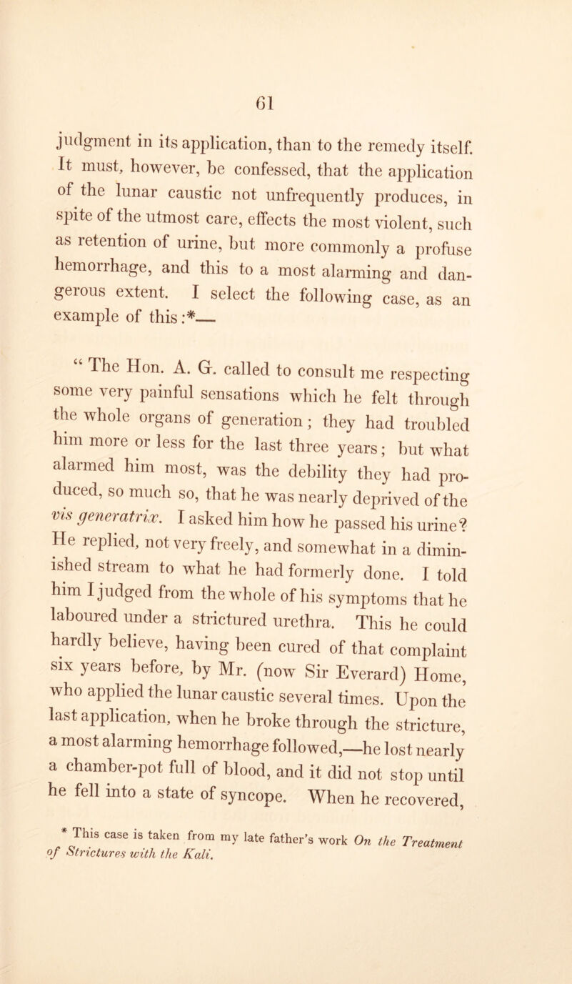 judgment in its application, than to the remedy itself. It must, however, he confessed, that the application of the lunar caustic not unfrequently produces, in spite of the utmost care, effects the most violent, such as retention of urine, hut more commonly a profuse hemorrhage, and this to a most alarming and dan- gerous extent. I select the following case, as an example of this :* The Hon. A. G. called to consult me respecting some very painful sensations which he felt through the whole organs of generation; they had troubled him more or less for the last three years; hut what alarmed him most, was the debility they had pro- duced, so much so, that he was nearly deprived of the vis generatrix. I asked him how he passed his urine ? He replied, not very freely, and somewhat in a dimin- ished stream to what he had formerly done. I told him I judged from the whole of his symptoms that he laboured under a strictured urethra. This he could hardly believe, having been cured of that complaint SIX years before, by Mr. (now Sir Everard) Home, who applied the lunar caustic several times. Upon the last application, when he broke through the stricture, a most alarming hemorrhage followed,—he lost nearly a chamber-pot full of blood, and it did not stop until he fell into a state of syncope. When he recovered, * This case is taken from my late father’s work On the Treatment of Strictures with the Kali.