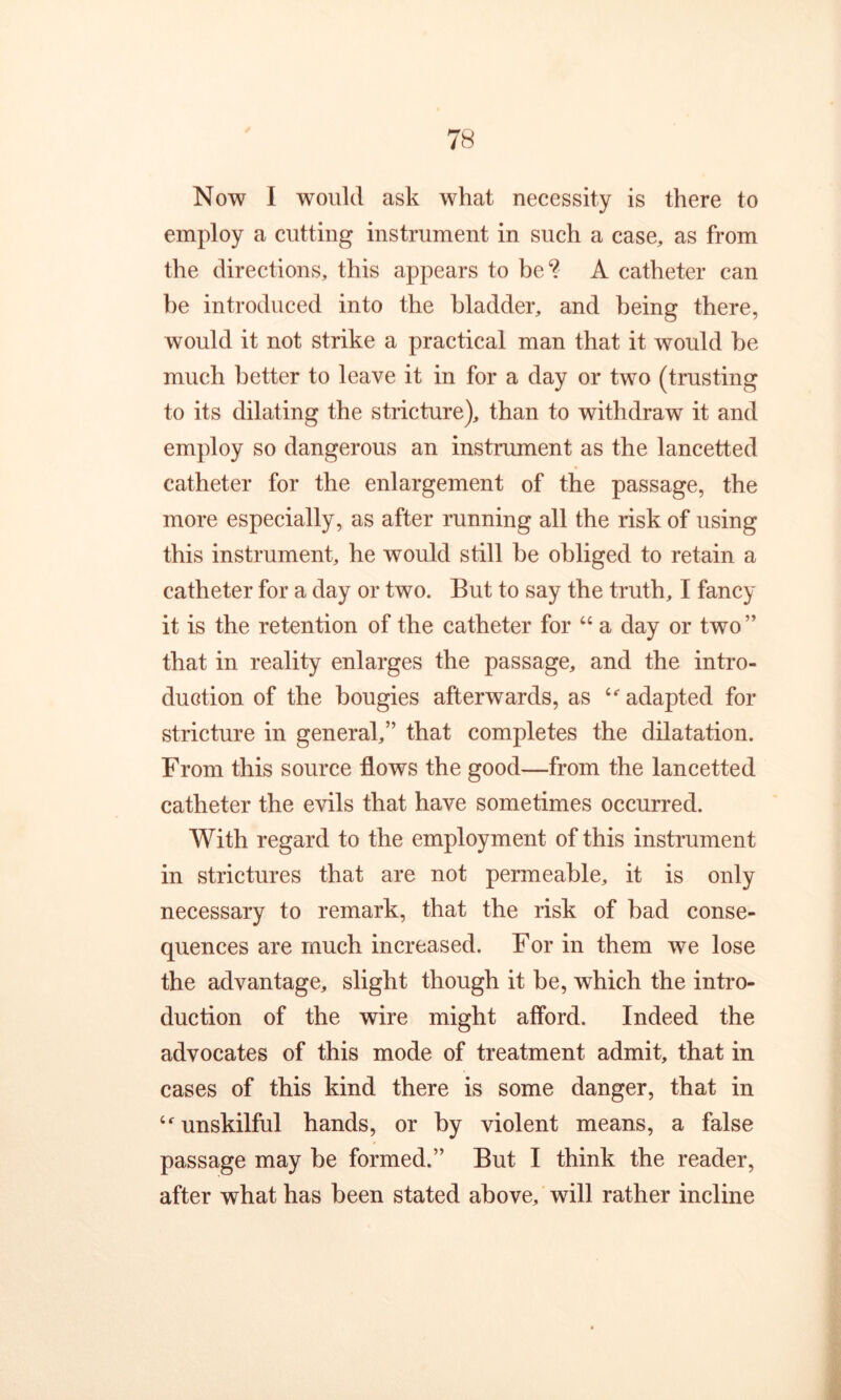 Now I would ask what necessity is there to employ a cutting instrument in such a case, as from the directions, this appears to be*? A catheter can he introduced into the bladder, and being there, would it not strike a practical man that it would be much better to leave it in for a day or two (trusting to its dilating the stricture), than to withdraw it and employ so dangerous an instrument as the lancetted catheter for the enlargement of the passage, the more especially, as after running all the risk of using this instrument, he would still be obliged to retain a catheter for a day or two. But to say the truth, I fancy it is the retention of the catheter for ‘‘ a day or two” that in reality enlarges the passage, and the intro- duction of the bougies afterwards, as adapted for stricture in general,” that completes the dilatation. From this source flows the good—from the lancetted catheter the evils that have sometimes occurred. With regard to the employment of this instrument in strictures that are not permeable, it is only necessary to remark, that the risk of bad conse- quences are much increased. For in them we lose the advantage, slight though it be, which the intro- duction of the wire might afford. Indeed the advocates of this mode of treatment admit, that in cases of this kind there is some danger, that in unskilful hands, or by violent means, a false passage may be formed.” But I think the reader, after what has been stated above, will rather incline