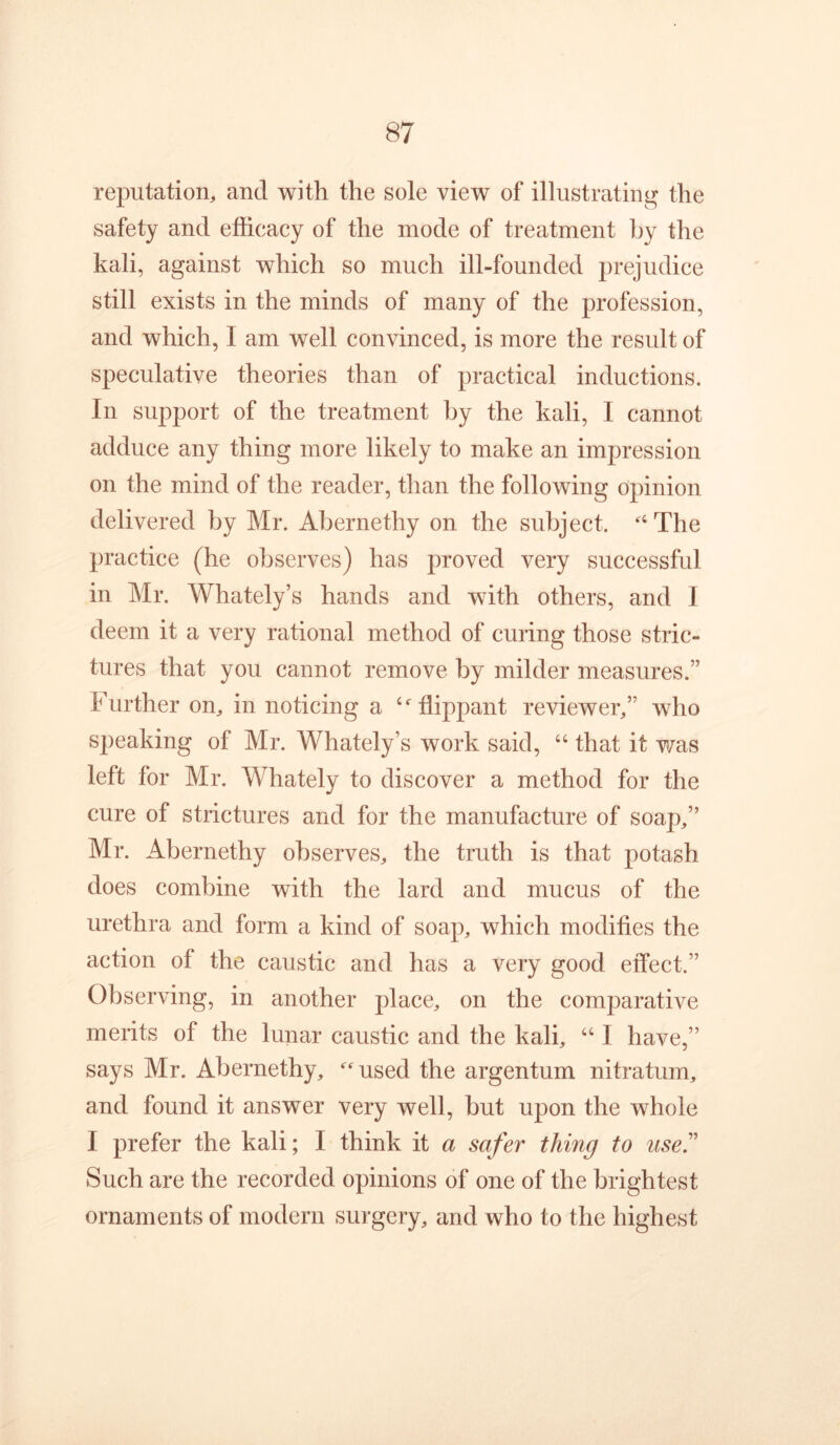 reputation, and with the sole view of illustrating the safety and efficacy of the mode of treatment by the kali, against which so much ill-founded prejudice still exists in the minds of many of the profession, and which, I am well convinced, is more the result of speculative theories than of practical inductions. In support of the treatment hy the kali, I cannot adduce any thing more likely to make an impression on the mind of the reader, than the following opinion delivered by Mr. Abernethy on the subject. The practice (he observes) has proved very successful in Mr. Whately’s hands and with others, and I deem it a very rational method of curing those stric- tures that you cannot remove by milder measures.” Further on, in noticing a ‘^flippant reviewer,” who speaking of Mr. Whately’s work said, “ that it v/^as left for Mr. Whately to discover a method for the cure of strictures and for the manufacture of soap,” Mr. Abernethy observes, the truth is that potash does combine with the lard and mucus of the urethra and form a kind of soap, which modifies the action of the caustic and has a very good effect.” Observing, in another place, on the comparative merits of the lunar caustic and the kali, ‘‘ I have,” says Mr. Abernethy, ^used the argentum nitratum, and found it answer very well, but upon the whole I prefer the kali; I think it a safer thing to use'' Such are the recorded opinions of one of the brightest ornaments of modern surgery, and who to the highest