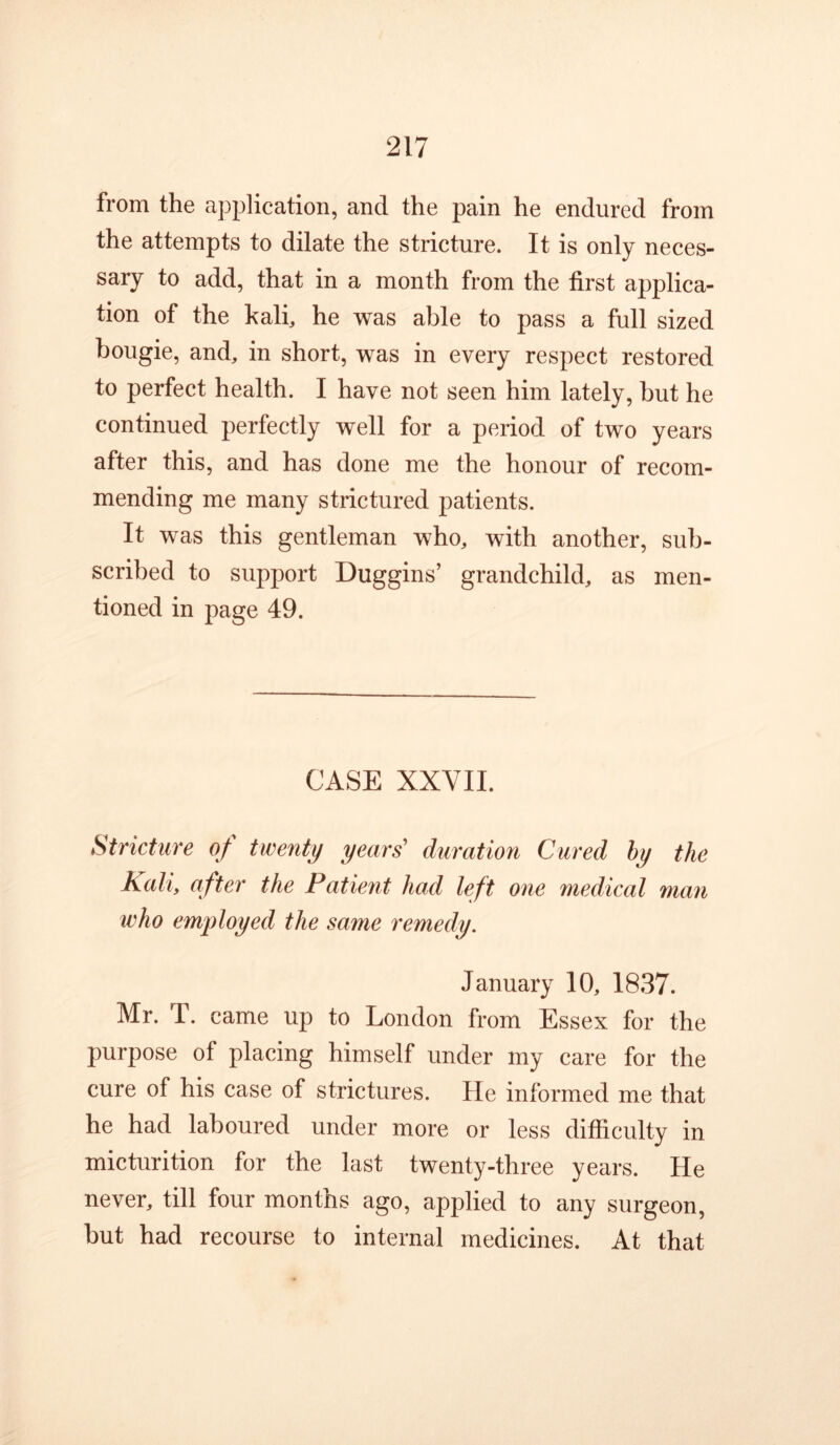 from the application, and the pain he endured from the attempts to dilate the stricture. It is only neces- sary to add, that in a month from the first applica- tion of the kali, he was able to pass a full sized bougie, and, in short, was in every respect restored to perfect health. I have not seen him lately, but he continued perfectly well for a period of two years after this, and has done me the honour of recom- mending me many strictured patients. It was this gentleman who, with another, sub- scribed to support Duggins’ grandchild, as men- tioned in page 49. CASE XXVII. Stricture of twenty years’ duration Cured hy the Kali, after the Patient had left one medical man who employed the same remedy. January 10, 1837. Mr. T. came up to London from Essex for the purpose of placing himself under my care for the cure of his case of strictures. He informed me that he had laboured under more or less difficulty in micturition for the last twenty-three years. He never, till four months ago, applied to any surgeon, but had recourse to internal medicines. At that