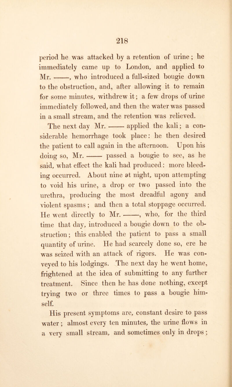 period he was attacked by a retention of urine ; he immediately came up to London, and applied to Mr. , who introduced a full-sized bougie down to the obstruction, and, after allowing it to remain for some minutes, withdrew it; a few drops of urine immediately followed, and then the water was passed in a small stream, and the retention was relieved. The next day Mr. applied the kali; a con- siderable hemorrhage took place: he then desired the patient to call again in the afternoon. Upon his doing so, Mr. passed a bougie to see, as he said, what effect the kali had produced: more bleed- ing occurred. About nine at night, upon attempting to void his urine, a drop or two passed into the urethra, producing the most dreadful agony and violent spasms ; and then a total stoppage occurred. He went directly to Mr. , who, for the third time that day, introduced a bougie down to the ob- struction ; this enabled the patient to pass a small quantity of urine. He had scarcely done so, ere he was seized with an attack of rigors. He was con- veyed to his lodgings. The next day he went home, frightened at the idea of submitting to any further treatment. Since then he has done nothing, except trying two or three times to pass a bougie him- self. His present symptoms are, constant desire to pass water ; almost every ten minutes, the urine flows in a very small stream, and sometimes only in drops ;