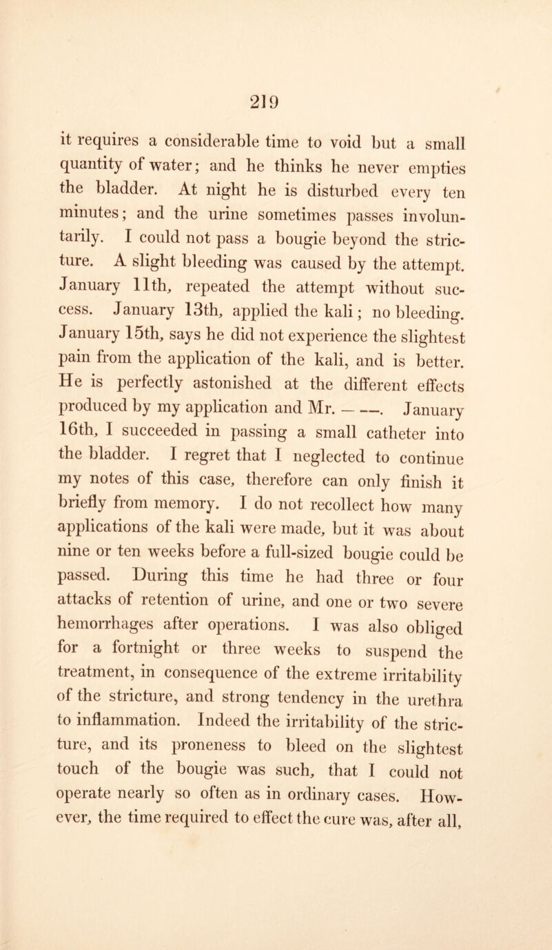it requires a considerable time to void but a small quantity of water; and he thinks he never empties the bladder. At night he is disturbed every ten minutes; and the urine sometimes passes involun- tarily. I could not pass a bougie beyond the stric- ture. A slight bleeding was caused by the attempt. January llth^ repeated the attempt without suc- cess. January 13th, applied the kali; no bleeding. January 15th, says he did not experience the slightest pain from the application of the kali, and is better. He is perfectly astonished at the different effects produced by my application and Mr. . January 16th, I succeeded in passing a small catheter into the bladder. I regret that I neglected to continue my notes of this case, therefore can only finish it briefly from memory. I do not recollect how many applications of the kali were made, but it was about nine or ten weeks before a full-sized bougie could be passed. During this time he had three or four attacks of retention of urine, and one or two severe hemorrhages after operations. I was also obliged for a fortnight or three weeks to suspend the treatment, in consequence of the extreme irritability of the stricture, and strong tendency in the urethra to inflammation. Indeed the irritability of the stric- ture, and its proneness to bleed on the slightest touch of the bougie was such, that I could not operate nearly so often as in ordinary cases. How- ever, the time required to effect the cure was, after all.