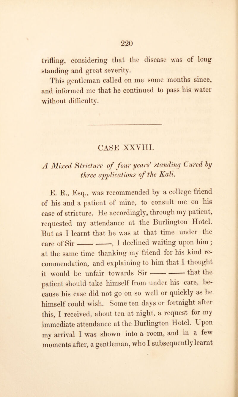 trifling, considering that the disease was of long standing and great severity. This gentleman called on me some months since, and informed me that he continued to pass his water without difiiculty. CASE XXVIII. A Mixed Stricture of four years' standing Cured hy three ajg^licatmis of the Kali. E. R., Esq., was recommended by a college friend of his and a patient of mine, to consult me on his case of stricture. He accordingly, through my patient, requested my attendance at the Burlington Hotel. But as I learnt that he was at that time under the care of Sir , I declined waiting upon him ; at the same time thanking my friend for his kind re- commendation, and explaining to him that I thought it would be unfair towards Sir that the patient should take himself from under his care, be- cause his case did not go on so well or quickly as he himself could wish. Some ten days or fortnight after this, I received, about ten at night, a request for my immediate attendance at the Burlington Hotel. Upon my arrival I was shown into a room, and in a few moments after, a gentleman, who I subsequently learnt