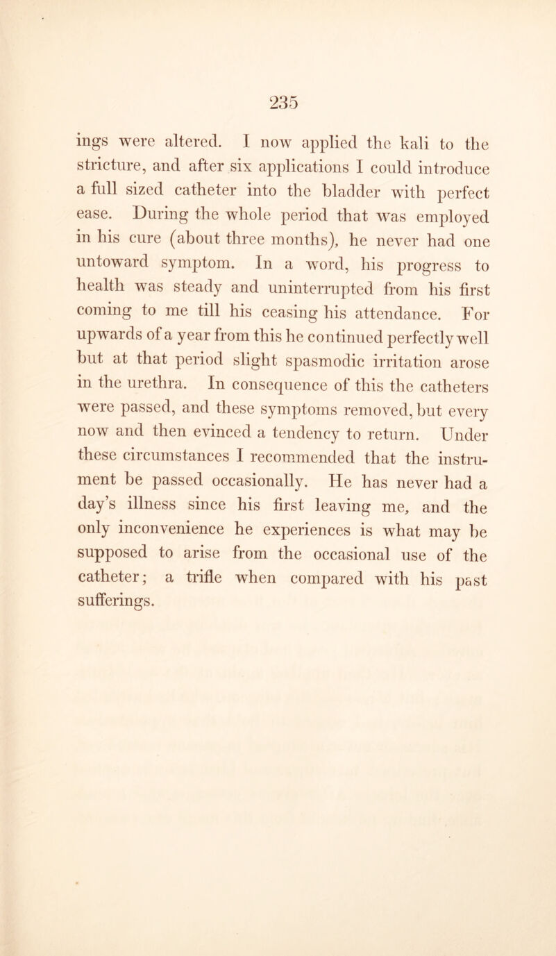 ings were altered. I now applied the kali to the stricture, and after six applications I could introduce a full sized catheter into the bladder with perfect ease. During the whole period that was employed in his cure (about three months), he never had one untoward symptom. In a word, his progress to health was steady and uninterrupted from his first coming to me till his ceasing his attendance. For upwards of a year from this he continued perfectly well but at that period slight spasmodic irritation arose in the urethra. In consequence of this the catheters were passed, and these symptoms removed, but every now and then evinced a tendency to return. Under these circumstances I recom/mended that the instru- ment be passed occasionally. He has never had a day’s illness since his first leaving me, and the only inconvenience he experiences is what may be supposed to arise from the occasional use of the catheter; a trifle when compared with his past sufferings.