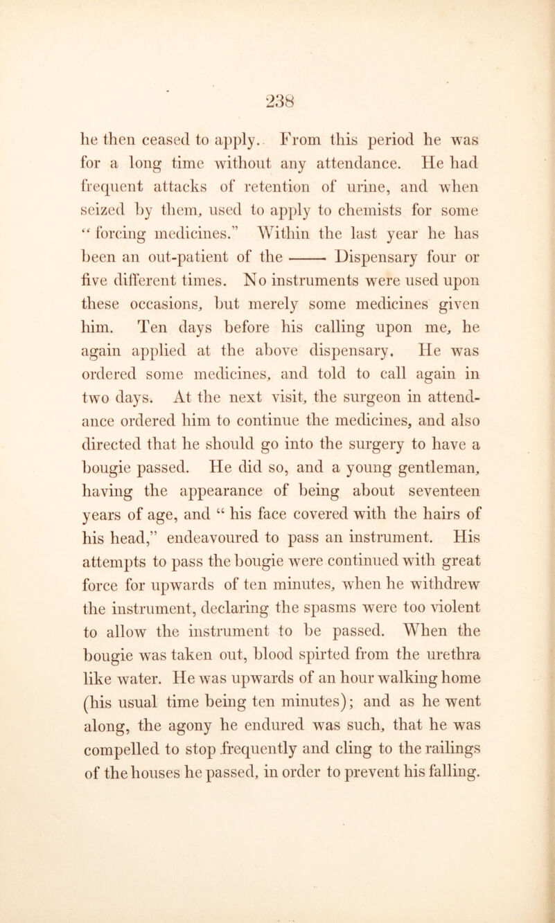 23H he then ceased to apply. From this period he was for a long time without any attendance. He had frequent attacks of retention of urine, and when seized hy theim used to apply to chemists for some forcing medicines.” Within the last year he has been an out-patient of the Dispensary four or five different times. No instruments were used upon these occasions, hut merely some medicines given him. Ten days before his calling upon me, he again applied at the above dispensary. He was ordered some medicines, and told to call again in two days. At the next visit, the surgeon in attend- ance ordered him to continue the medicines, and also directed that he should go into the surgery to have a bougie passed. He did so, and a young gentleman, having the appearance of being about seventeen years of age, and “ his face covered with the hairs of his head,” endeavoured to pass an instrument. His attempts to pass the bougie were continued with great force for upwards of ten minutes, when he withdrew the instrument, declaring the spasms were too violent to allow the instrument to be passed. When the bougie was taken out, blood spirted from the urethra like water. He was upwards of an hour walking home (his usual time being ten minutes); and as he went along, the agony he endured was such, that he was compelled to stop frequently and cling to the railings of the houses he passed, in order to prevent his falling.