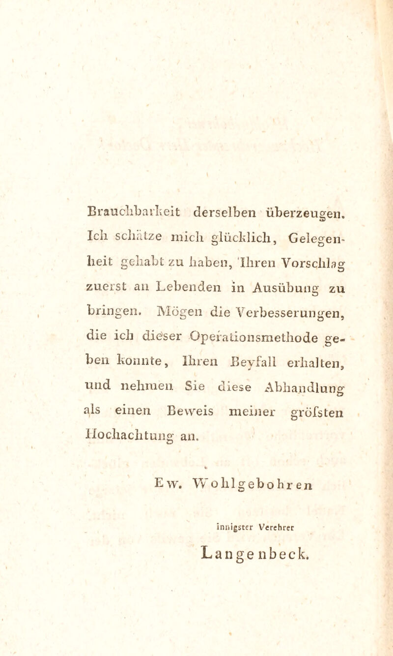 Brauchbarkeit derselben überzeugen. 4V Ieli schätze mich glücklich, Gelegen¬ heit gehabt zu haben, Ihren Vorschlag zuerst an Lebenden in Ausübung zu bringen. Mögen die Verbesserungen, die ich dieser Qperalionsmethode ge¬ ben konnte, Ihren Beyfall erhalten, und nehmen Sie diese Abhandlung als einen Beweis meiner gröfsten Hochachtung an. Ew. Wohlgebohr en innigster Verehrer L a n g e n b e c k.