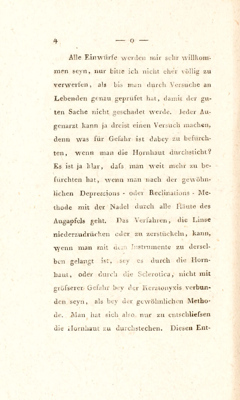 Alle Einwürfe werden mir sehr willkom¬ men seyn, nur bitte ich nicht eher völlig zu verwerfen, als bis man durch Versuche an Lebenden genau geprüfet hat, damit der gu¬ ten Sache nicht geschadet werde. Jeder Au¬ genarzt kann ja dreist einen Versuch machen, denn was für Gefahr ist dabey zu befürch¬ ten, wenn man die Hornhaut durchsticht? Es ist ja klar, dafs man weit mehr zu be¬ fürchten hat, wenn man nach der gewöhn¬ lichen Depression» - oder Reclinations - Me¬ thode mit der Nadel durch alle Häute des Augapfels geht. Das Verjähren, die Linse niederzudrücken oder zu zerstückeln, kann, \yenn man mit dem Jnstrumente zu dersel¬ ben gelangt ist, sey cs durch die Horn¬ haut, oder durch die Sclerotica, nicht mit gröfserer Gefahr 'oev der Iieratonyxis verbun¬ den seyn, als bey der gewöhnlichen Metho¬ de. Man hat sich also nur zu entschließen die Hornhaut zu durchstechen. Diesen Ent-