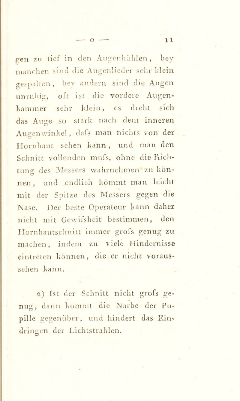 een zu tief in den Augenhöhlen, bey manchen sind die Augenlicder sehr klein gespalten, bey andern sind die Augen unruhisr, oft isL die vordere Augen¬ hammer sehr hlein, es dicht sich das Anne so stark nach dem inneren Augenwinkel, dafs man nichts von der Hornhaut sehen kann , und man den Schnitt vollenden mufs, ohne die Rich¬ tung des Messers wahrnehmen zu kön¬ nen , und endlich kömmt man leicht mit der Spitze des Messers gegen die Nase. Der beste Operateur kann daher nicht mit Gewifsheit bestimmen, den Hornhautschnitt immer grofs genug zu machen, indem zu viele Hindernisse eintreten können, die er nicht voraus¬ sehen kann, 2) Ist der Schnitt nicht grofs ge- mi£_r, dann kommt die Narbe der Pu- C 7 pille gegenüber, und hindert das Ein¬ dringen der Lichtstrahlen.