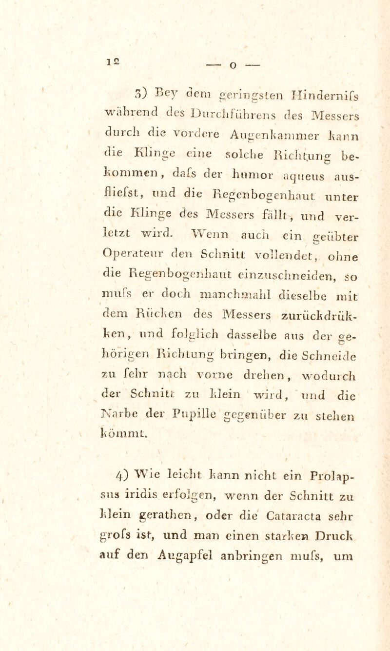 O 3) Key dem geringsten Hindernifs wahrend des DurcJifiihrens des Messers durch die vordere Augenkammer kann die Klinge eine solche Richtung be- .Kommen, dafs der humor atjueus aus- fliehst, und die Regenbogenhaut unter die Klinge des Messers fallt, und ver¬ letzt wird. Vv enn auch ein geübter Operateur den Schnitt vollendet, ohne die Regenbogenhaut einzuschneiden, so nnifs er doch manchmahl dieselbe mit dem Rüchen des Messers zurückdrük- hen, und folglich dasselbe aus der ge¬ hörigen Richiung bringen, die Schneide zu fehr nach vorne drehen, wodurch der Schnitt zu klein wird, und die Narbe der Pupille gegenüber zu stellen kömmt. 4) Wie leicht kann nicht ein Prolap¬ sus iridis erfolgen, wenn der Schnitt zu klein gerathen, oder die Cataracta sehr grofs ist, und man einen starken Druck auf den Augapfel anbringen mufs, um