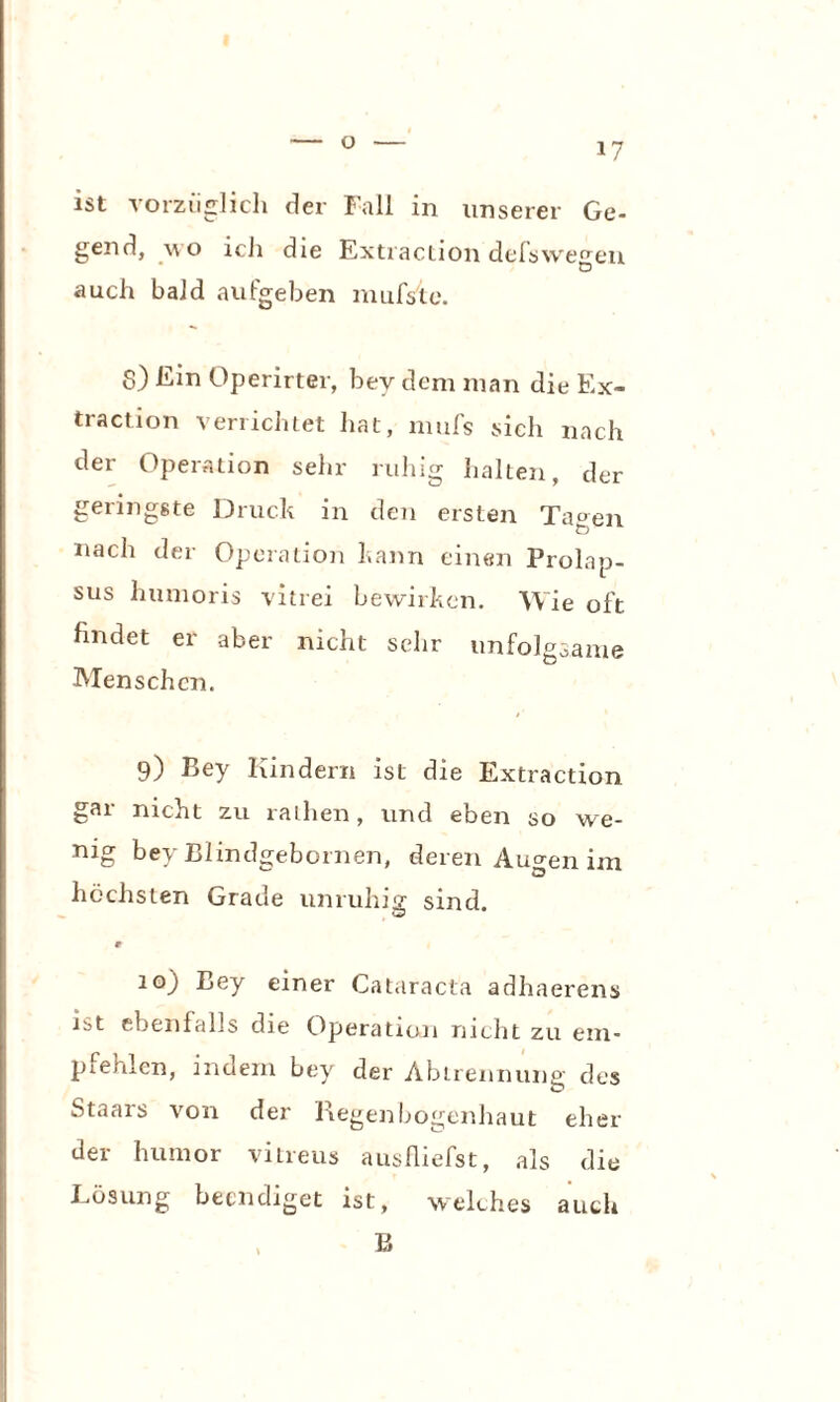 ist vorzüglich der Fall in unserer Ge¬ gend, wo icli die Extraction delswegen auch bald aufgeben mufsle. S) Ein Operirter, bey dem man die Ex¬ traction verrichtet hat, mufs sich nach der Operation sehr ruhig halten, der geringste Druck in den ersten Tagen nach der Operation kann einen Prolap¬ sus humoris vitrei bewirken. Wie oft findet er aber nicht scdir unfolgsame Menschen. 9) Bey Kindern ist die Extraction gar nicht zu rathen, und eben so we- nig bey Blindgebornen, deren Augen im höchsten Grade unruhig sind. w r 10) Bey einer Cataracta adhaerens ibt ebenfalls die Operation nicht zu em¬ pfehlen, indem bey der Abtrennung des Staars von der Regenbogenhaut eher der humor vitreus ausüiefst, als die Losung beendiget ist, welches auch B