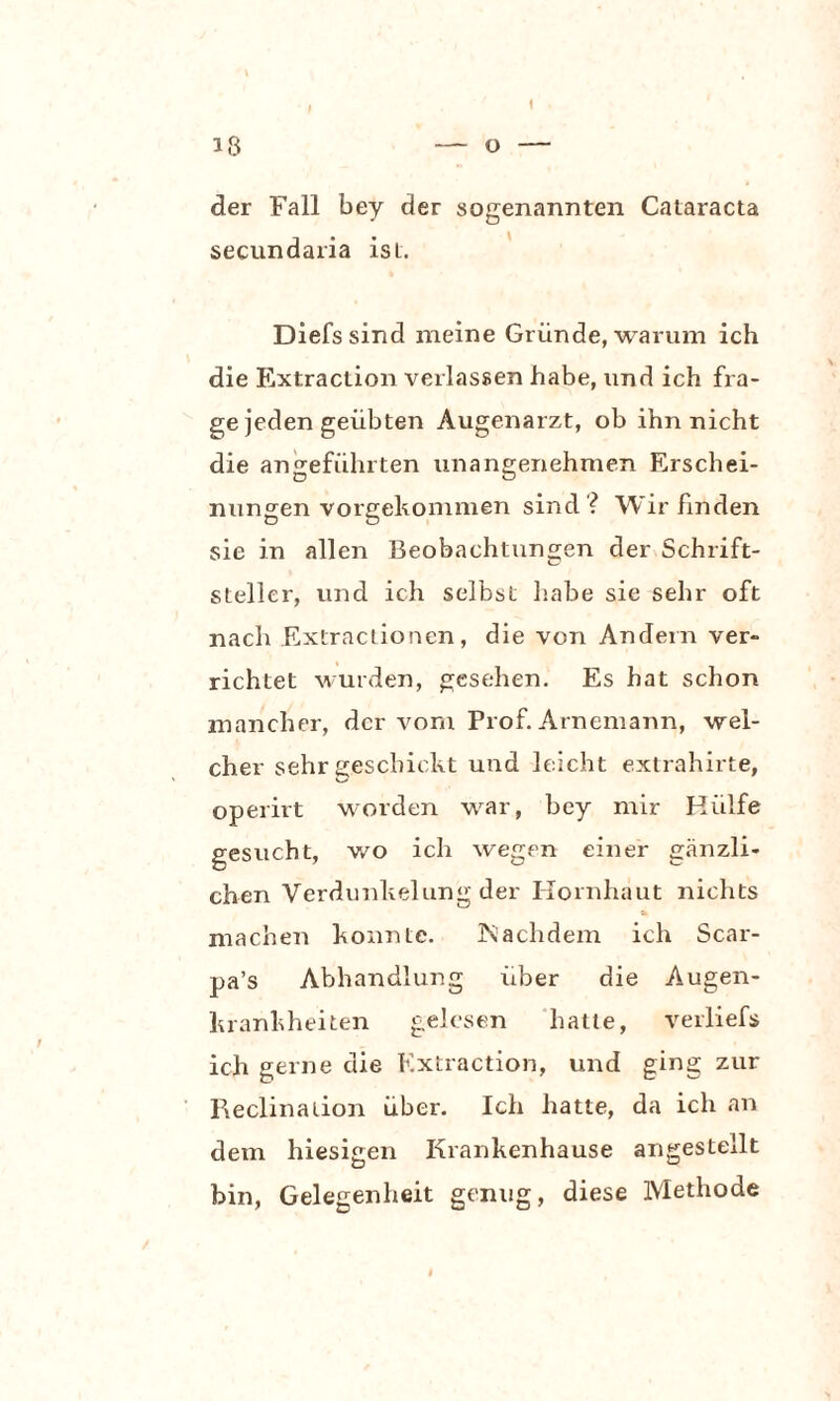 der Fall bey der sogenannten Cataracta secundaria ist. Diefssind meine Gründe, warum ich die Extraction verlassen habe, und ich fra¬ ge jeden geübten Augenarzt, ob ihn nicht die angeführten unangenehmen Erschei¬ nungen vorgekommen sind ? Wir finden sie in allen Beobachtungen der Schrift¬ steller, und ich selbst habe sie sehr oft nach Extractionen, die von Andern ver¬ richtet wurden, gesehen. Es hat schon mancher, der vom Prof. Arnemann, wel¬ cher sehr geschickt und leicht extrahirte, operirt worden war, bey mir Hülfe gesucht, wo ich wegen einer gänzli¬ chen Verdunkelung der Hornhaut nichts machen konnte. Nachdem ich Scar- pa’s Abhandlung über die Augen¬ krankheiten gelesen hatte, verliefs ich gerne die Extraction, und ging zur Reclination über. Ich hatte, da ich an dem hiesigen Krankenhause angestellt bin, Gelegenheit genug, diese Methode