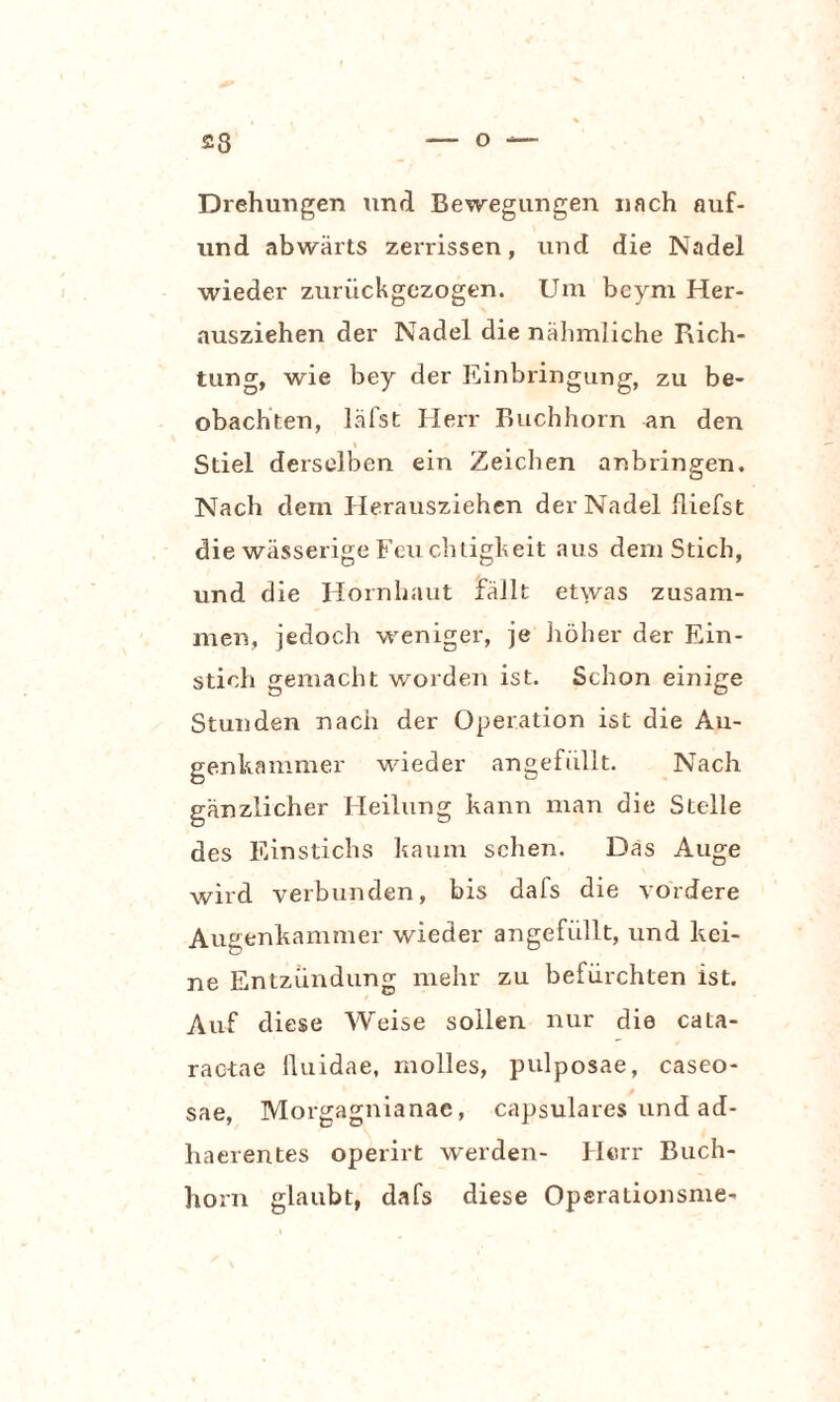 Drehungen und Bewegungen nach auf- und abwärts zerrissen, und die Nadel wieder zurückgezogen. Um bcyni Her¬ ausziehen der Nadel die nähmliche Rich¬ tung, wie bey der Einbringung, zu be¬ obachten, lälst Herr Buchhorn an den Stiel derselben ein Zeichen anbringen. Nach dem Herausziehen der Nadel fliefst die wässerige Feuchtigkeit aus dem Stich, und die Hornhaut fällt etwas zusam¬ men, jedoch weniger, je höher der Ein¬ stich gemacht worden ist. Schon einige Stunden nach der Operation ist die Au¬ genkammer wieder angefüllt. Nach gänzlicher Heilung kann man die Stelle des Einstichs kaum sehen. Das Auge wird verbunden, bis dafs die vordere Augenkammer wieder angefüllt, und kei¬ ne Entzündung mehr zu befürchten ist. Auf diese Weise sollen nur die cata- ractae lluidae, molles, pulposae, caseo- sae, Morgagnianae, capsulares und ad- haerentes operirt werden- Herr Buch¬ horn glaubt, dafs diese Opsrationsme-