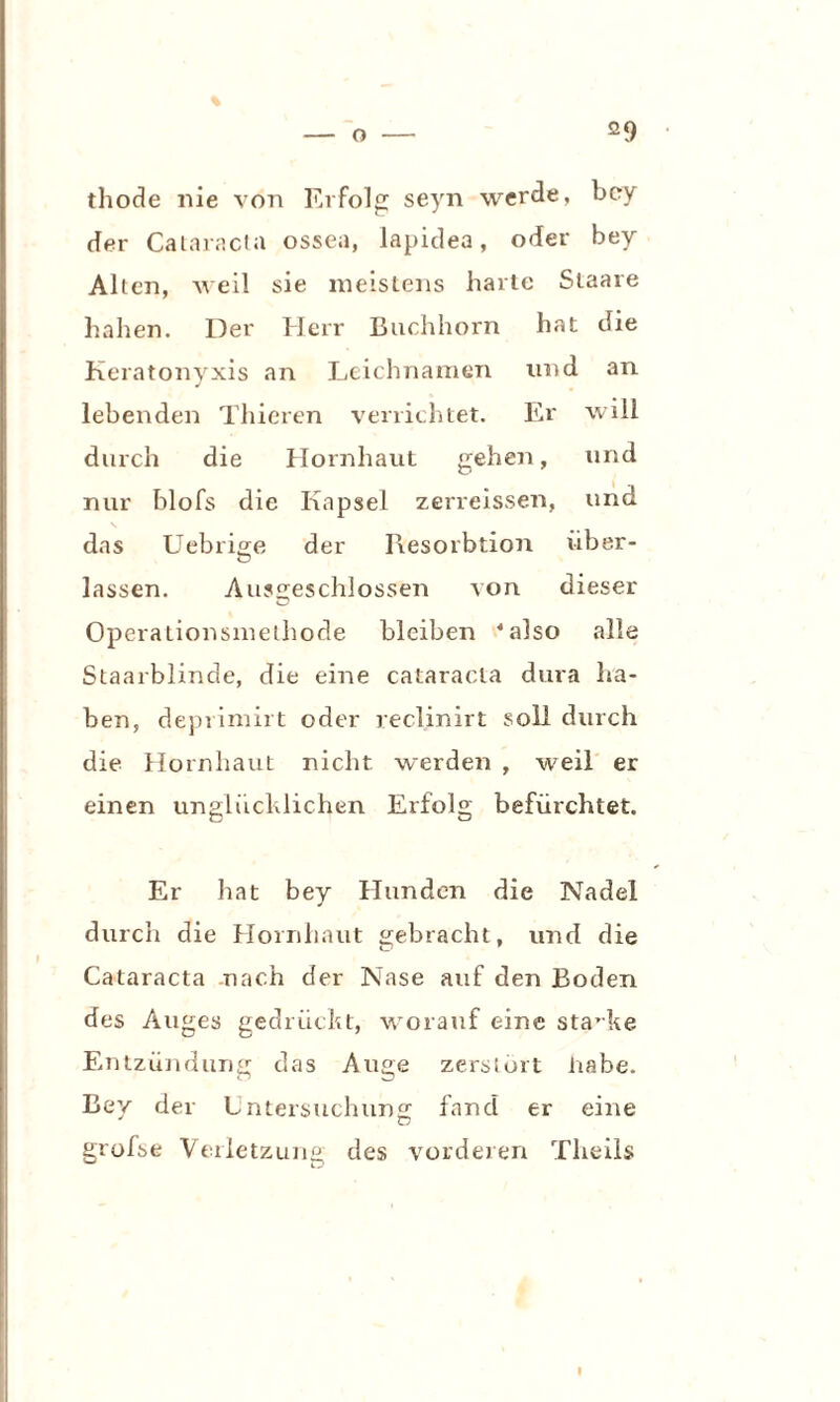 ö9 thode nie von Erfolg seyn werde, bey der Cataracta ossea, lapidea, oder bey Alten, weil sie meistens harte Staare haben. Der Herr Buchhorn hat die Keratonyxis an Leichnamen und an lebenden Thieren verrichtet. Er will durch die Hornhaut gehen, und nur blofs die Kapsel zerreissen, und das Uebrige der Resorbtion über- lassen. Ausgeschlossen von dieser Operationsmethode bleiben ‘also alle Staarblinde, die eine cataracta dura ha¬ ben, deprimirt oder reclinirt soll durch die Hornhaut nicht werden , weil er einen unglücklichen Erfolg befürchtet. Er hat bey Hunden die Nadel durch die Hornhaut gebracht, und die Cataracta nach der Nase auf den Boden des Auges gedrückt, worauf eine starke Entzündung das Auge zerstört nabe. Bey der Untersuchung; fand er eine grofse Verletzung des vorderen Theils I