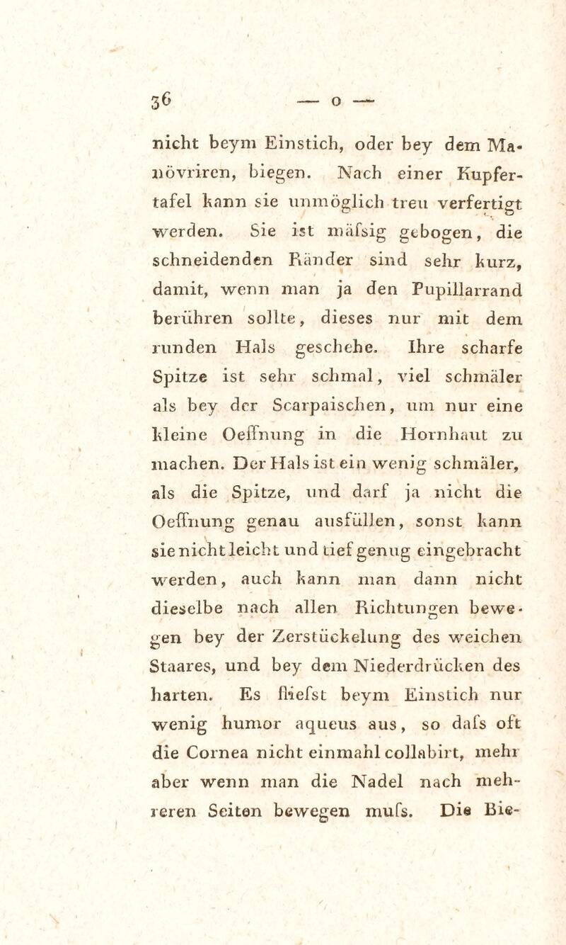 nicht beym Einstich, oder bey dem Ma- növriren, biegen. Nach einer Kupfer¬ tafel bann sie unmöglich treu verfertigt werden. Sie ist mäfsig gebogen, die schneidenden Rä7ider sind sehr kurz, damit, wenn man ja den Pupillarrand berühren sollte, dieses nur mit dem runden Hals geschehe. Ihre scharfe Spitze ist sehr schmal, viel schmäler als bey der Scarpaischen, um nur eine Meine Oeffnung in die Hornhaut zu machen. Der Hals ist ein wenig schmäler, als die Spitze, und darf ja nicht die Oeffnung genau ausfüllen, sonst kann sie nicht leicht und tief genug eingebracht werden, auch kann man dann nicht dieselbe nach allen Richtungen bewe¬ gen bey der Zerstückelung des weichen Staares, und bey dem Niederdrücken des harten. Es [liefst beym Einstich nur wenig humor aqueus aus, so dafs oft die Cornea nicht einmahl collabirt, mehr aber wenn man die Nadel nach meh¬ reren Seiten bewegen mufs. Die Bie-