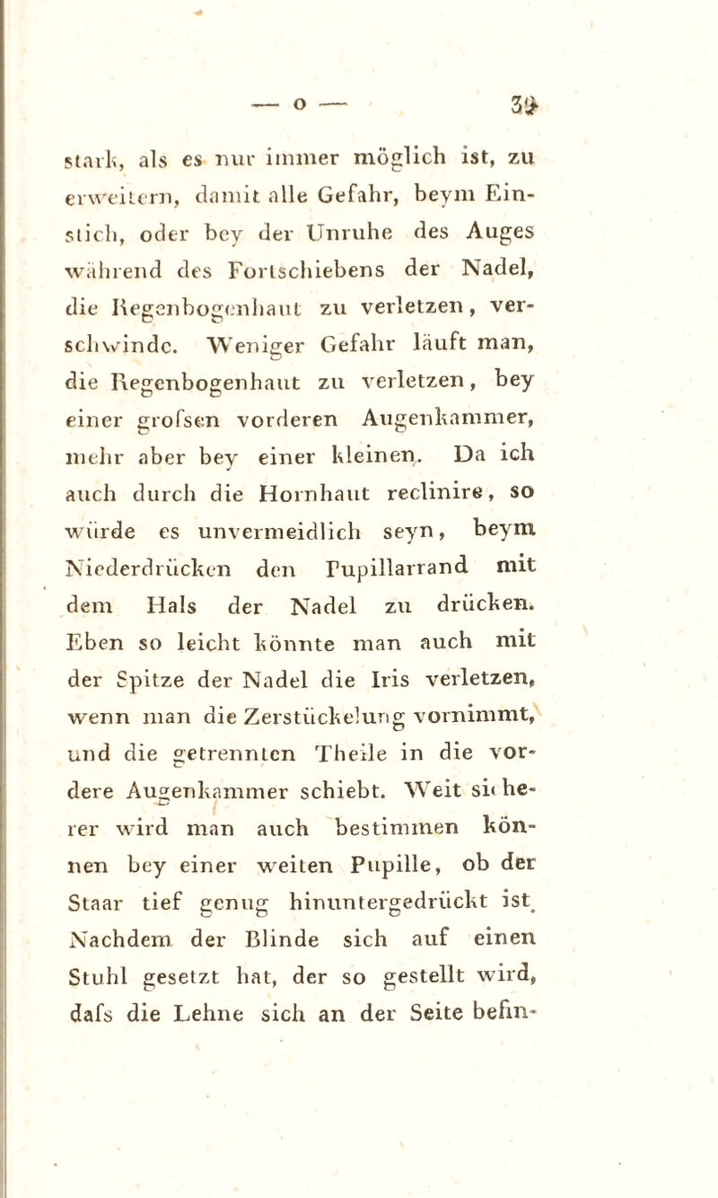 stark, als es nur immer möglich ist, zu erweitern, damit alle Gefahr, beym Ein¬ stich, oder bey der Unruhe des Auges während des Forlschiebens der Nadel, die Regenbogenhaut zu verletzen, ver¬ schwinde. Weniger Gefahr läuft man, die Regenbogenhaut zu verletzen, bey einer grofsen vorderen Augenhammer, mehr aber bey einer Kleinen. Da ich auch durch die Hornhaut reclinire, so würde es unvermeidlich seyn, beym Niederdrücken den Tupillarrand mit dem Hals der Nadel zu drücken. Eben so leicht könnte man auch mit der Spitze der Nadel die Iris verletzen, wenn man die Zerstückelung vornimmt, und die getrennten Theile in die vor¬ dere Augenkammer schiebt. Weit sh he- rer wird man auch bestimmen kön¬ nen bey einer weiten Pupille, ob der Staar tief genug hinuntergedrückt ist. Nachdem der Blinde sich auf einen Stuhl gesetzt hat, der so gestellt wird, dafs die Lehne sich an der Seite befm-