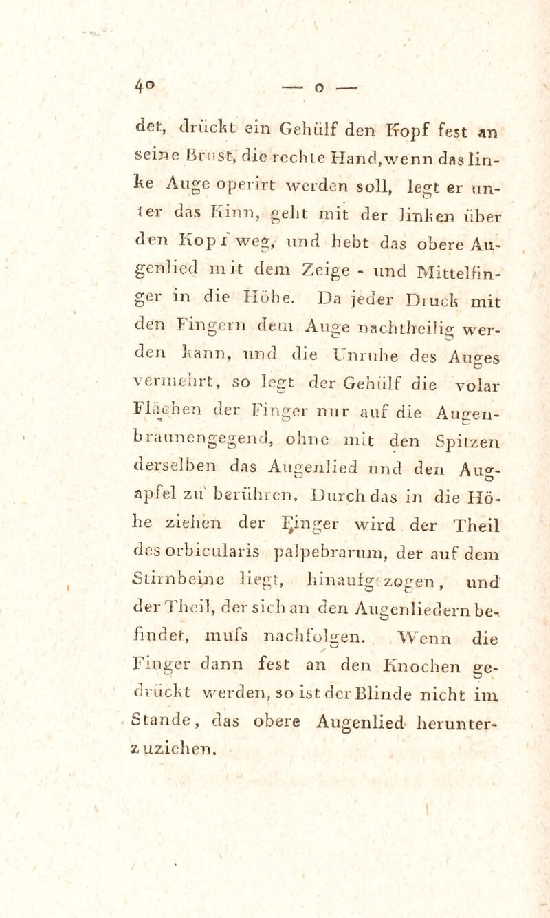 det, drückt ein Gehülf den Kopf fest an seine Brust, die rechte Hand,wenn das lin¬ ke Auge operirt werden soll, legt er un- ier das Kinn, geht mit der linken über den Kopf weg, und hebt das obere Au- genlied mit dem Zeige - und Mittelfin¬ ger in die Höhe. Da jeder Druck mit den Fingern dem Auge nachth'cilig wer¬ den kann, und die Unruhe des Au°es vermehrt, so legt der Gehiilf die volar Flächen der Finger nur auf die Augen- braunengegend, ohne mit den Spitzen derselben das Augenlied und den Auo-- apfel zu berühren. Durch das in die Hö¬ he ziehen der Ringer wird der Theil des orbicularis palpebrarum, der auf dem Stirnbeine liegt, hinaufgtzogen, und der Theil, der sich an den Augenliedern be- findet, mufs nachfolgen. Wenn die Finger dann fest an den Knochen ge- drückt werden, so ist der Blinde nicht im Stande, das obere Augenlied herunter- z uzichen.