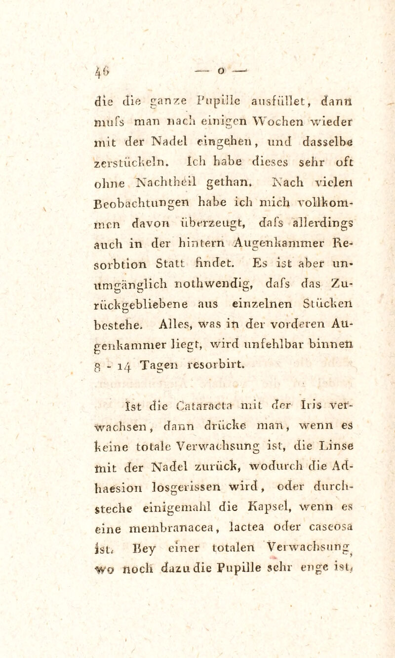 die die ganze Pupille ausfüllet, dann mufs man nacli einigen Wochen wieder mit der Nadel eingehen, und dasselbe zerstückeln. Ich habe dieses sehr oft ohne Nachtheil gethan. Nach vielen Beobachtungen habe ich mich vollkom¬ men davon überzeugt, dafs allerdings auch in der hintern Augenkammer Re¬ solution Statt findet. Es ist aber un¬ umgänglich nothwendig, dafs das Zu¬ rückgebliebene aus einzelnen Stücken o bestehe. Alles, was in der vorderen Au¬ genkammer liegt, wird unfehlbar binnen g - 14 Tagen resorbirt. Ist die Cataracta mit der Iris ver¬ wachsen, dann drücke man, wenn es keine totale Verwachsung ist, die Linse mit der Nadel zurück, wodurch die Ad- haesion losgerissen wird, oder durch¬ steche einigemahl die Kapsel, wenn es eine membranacea, lactea oder caseosa ist, Bey einer totalen Verwachsung wo noch dazu die Pupille sehr enge isU