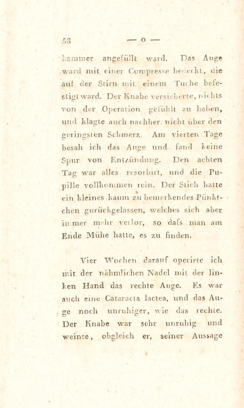 kammer angefiillt ward. Das Auge ward mit einer Compresse heuet kt, die auf der Stirn mit einem Tu« he befe¬ stigt ward. Der Knabe versicherte, ni* hts von der Operation gfefiihlt zu haben, und Magte auch nachher nicht iiber den geringsten Schmerz. Am vierten Tage besah ich das Auge und fand feine Spur von Entzündung. Den achten Tag war alles resorbirt, und die Pu- pilie vollkommen rein. Der Stich hatte * ein Meines kaum zu bemerkendes Pünkt¬ chen gurüchgelassen, welches sich aber in mer mehr verlor, so dafs man am l Ende Mühe hatte, cs zu finden. Vier Wochen darauf operirte ich mit der nähmlichen Nadel mit der lin¬ ken Hand das rechte Auge. Es war auch eine Cataracta lactea, und das All¬ ere noch unruhiger, nie das rechte. Der Knabe war sehr unruhig und weinte, obgleich er, seiner Aussage