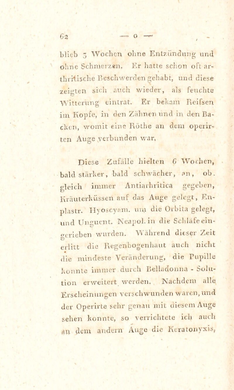 blieb 3 Wochen ohne Entzündung und ohne Schmerzen, Er hatte schon oft ar- i thritische Beschwerden gehabt, und diese zeigten sich auch wieder, als feuchte Witterung eintrat. Er behnm Reifsen im Kopfe, in den Zahnen und in den Ba¬ cken, womit eine I\öthe an dem operir-> ten Auge verbunden war. Diese Zufälle hielten G Wochen, % bald stärker, bald schwächer, an, ob. c lei ch immer Antiarhritica gegeben, Kräuterküssen auf das Auge gelegt, En- plastr. Hyoscyam. uni die Orbita gelegt, und Unguent. Neapol. in die Schläfe ein- orrieben wurden. Während dieser Zeit XD erlitt die Regenbogenhaut auch nicht die mindeste Veränderung, die Pupille konnte immer durch Belladonna - Solu¬ tion erweitert werden, Nachdem alle Erscheinungen verschwunden waren, und der Operirte sehr genau mit diesem Auge sehen konnte, so verrichtete ich auch 4U dem andern Auge die Keratonyxis,