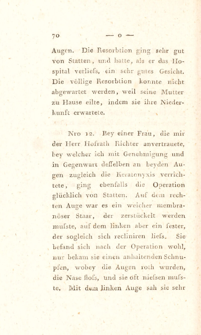 Augen. Die Resorbtion ging sehr gut von Slatten, und halte, als er das Ho¬ spital verliefs, ein sehr gutes Gesicht. Die völlige Resorbtion konnte nicht ab<rewartet werden, weil seine Mutter zu Hause eilte, indem sie ihre Nieder¬ kunft erwartete. i Nro J2. Rey einer Frau, die mil¬ der Herr Iiofrath Richter anvertrauete, bey welcher ich mit Genehmigung und in Gegenwart deffeiben an beyden Au¬ gen zugleich die Keratonyxis verrich¬ tete , ging ebenfalls die Operation glücklich von Statten. Auf dem rech¬ ten Auge war es ein weicher niembra- nöser Staar, der zerstückelt werden mufste, auf dem linken aber ein fester, der sogleich sich recliniren iiefs„ Sie befand sich nach der Operation wohl, nur bekam sie einen anhaltenden Schnu¬ pfen, wobey die Augen rotii wurden, die Nase flofs, und sie oft niefsen mufs- te. Mit dem linken Auge sah sie sehr